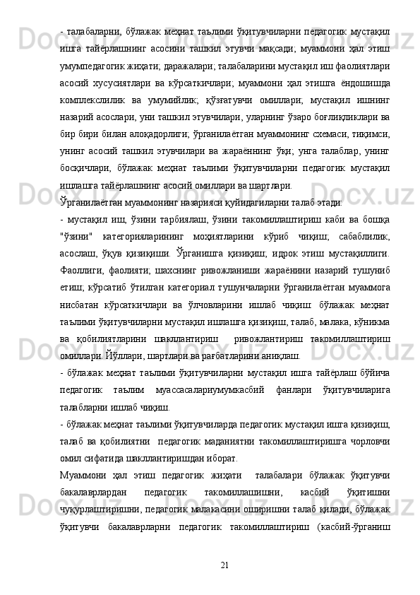 -   талабаларни,   бўлажак   меҳнат   таълими   ўқитувчиларни   педагогик   мустақил
ишга   тай ё рлашнинг   асосини   ташкил   этувчи   мақсади;   муаммони   ҳал   этиш
умумпедагогик жиҳати; даражалари; талабаларини мустақил иш фаолиятлари
асосий   хусусиятлари   ва   кўрсаткичлари;   муаммони   ҳал   этишга   ё ндошишда
комплекслилик   ва   умумийлик;   қўзғатувчи   омиллари;   мустақил   ишнинг
назарий асослари, уни ташкил этувчилари, уларнинг ўзаро боғлиқликлари ва
бир бири билан алоқадорлиги; ўрганила ё тган муаммонинг схемаси, тиқимси,
унинг   асосий   ташкил   этувчилари   ва   жараённинг   ўқи;   унга   талаблар,   унинг
босқичлари,   бўлажак   меҳнат   таълими   ўқитувчиларни   педагогик   мустақил
ишлашга тай ё рлашнинг асосий омиллари ва шартлари. 
Ўрганила ё тган муаммонинг назарияси қуйидагиларни талаб этади: 
-   мустақил   иш,   ўзини   тарбиялаш,   ўзини   такомиллаштириш   каби   ва   бошқа
"ўзини"   категорияларининг   моҳиятларини   кўриб   чиқиш;   сабаблилик,
асослаш,   ўқув   қизиқиши.   Ўрганишга   қизиқиш;   идрок   этиш   мустақиллиги.
Фаоллиги,   фаолияти;   шахснинг   ривожланиши   жара ё нини   назарий   тушуниб
етиш;   кўрсатиб   ўтилган   категориал   тушунчаларни   ўрганила ё тган   муаммога
нисбатан   кўрсаткичлари   ва   ўлчовларини   ишлаб   чиқиш:   бўлажак   меҳнат
таълими ўқитувчиларни мустақил ишлашга қизиқиш, талаб, малака, кўникма
ва   қобилиятларини   шакллантириш     ривожлантириш   такомиллаштириш
омиллари. Йўллари, шартлари ва рағбатларини аниқлаш. 
-   бўлажак   меҳнат   таълими   ўқитувчиларни   мустақил   ишга   тай ё рлаш   бўйича
педагогик   таълим   муассасалариумумкасбий   фанлари   ўқитувчиларига
талабларни   ишлаб   чиқиш . 
-  бўлажак   меҳнат   таълими   ўқитувчиларда   педагогик   мустақил   ишга   қизиқиш ,
талаб   ва   қобилиятни     педагогик   маданиятни   такомиллаштиришга   чорловчи
омил   сифатида   шакллантиришдан   иборат . 
Муаммони   ҳал   этиш   педагогик   жиҳати     талабалари   бўлажак   ўқитувчи
бакалаврлардан   педагогик   такомиллашишни ,   касбий   ўқитишни
чуқурлаштиришни ,   педагогик   малакасини   оширишни   талаб   қилади ,   бўлажак
ўқитувчи   бакалаврларни   педагогик   такомиллаштириш   ( касбий - ўрганиш
21 