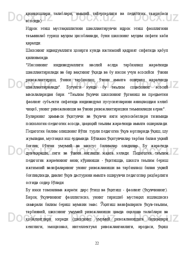 қизиқишлари   талаблари ,   амалий   тай ё ргарлиги   ва   педагогик   тажрибаси
асосида ). 
Идрок   этиш   мустақиллигини   шакллантирувчи   идрок   этиш   фаоллигини
таъминлаб   туриш   муҳим   ҳисобланади,   буни   шахснинг   муҳим   сифати   каби
қаралди. 
Шахснинг   идвидуаллиги   ҳозирги   кунда   ижтимоий   қадрият   сифатида   қабул
қилинмоқда. 
"Инсоннинг   индивидуаллиги   наслий   аслда   тарбиялаш   жараёнида
шакллантирилади   ва   бир   вақтнинг   ўқида   ва   бу   инсон   учун   асосийси     ўзини
ривожлантириш,   ўзини   тарбиялаш,   ўзини   амалга   ошириш   жараёнида
шакллантирилади".   Бугунги   кунда   бу   таълим   соҳасининг   асосий
масалаларидан   бири.   "Таълим   ўқувчи   шахсининг   ўрганиш   ва   предметни
фаолият   субъекти   сифатида   индивидуал   хусусиятларини   аниқлашдан   келиб
чиқиб, унинг ривожланиши ва ўзини ривожлантиришни таъминлаши керак". 
Буларнинг   ҳаммаси   ўқитувчи   ва   ўқувчи   янги   муносабатлари   тизимида
психологик-педагогик асосда, ҳақиқий таълим жара ё нида амалга оширилади.
Педагогик билим олишнинг йўли  турли педагогик ўқув юртларида ўқиш, шу
жумладан, мустақил иш  ё рдамида. Бўлажак ўқитувчилар тарбия билан уқвий
боғлиқ   бўлган   умумий   ва   махсус   билимлар   оладилар.   Бу   жара ё нда
дун ё қараши,   онги   ва   ўзини   англаши   юқага   келади.   Педагогик   таълим
педагогик   жара ё ннинг   аниқ   кўриниши   -   ўқитишда,   шахсга   таълим   бериш
ижтимоий   вазифаларнинг   унинг   ривожланиши   ва   тарбиялаш   билан   уқвий
боғлиқликда, давлат ўқув дастурини амалга оширувчи педагоглар раҳбарлиги
остида содир бўлади. 
Бу   икки   томонлама   жара ё н:   дарс   ўтиш   ва   ўқитиш   -   фаолият   (ўқувчининг).
Бироқ   ўқувчининг   фаоллигисиз,   унинг   тиришиб   мустақил   ишлашисиз
самарали   билим   бериш   мумкин   эмас.   Ўқитиш   вазифаларига   ўқув-таълим,
тарбиявий,   шахснинг   умумий   ривожланиши   ҳамда   оқилона   талаблари   ва
қобилиятлари   киради   (шахснинг   умумий   ривожланишига   билимлари
кенглиги,   эмоционал,   интеллектуал   ривожланганлиги,   иродаси,   ўқиш
22 