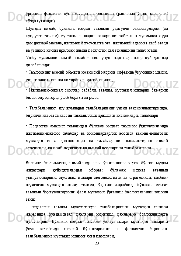 ўрганиш   фаолияти   кўникмалари   шаклланиши   (рационал   ўқиш   малакаси)
кўзда тутилади). 
Шундай   қилиб,   бўлажак   меҳнат   таълими   ўқитувчи   бакалаврларни   (ва
кундузги   таълим)   мустақил   ишларни   бажаришга   тайерлаш   муаммоси   жуда
ҳам долзарб масала, ижтимоий хусусиятга эга, ижтимоий аҳамият касб этади
ва ўзининг кечиктирилмай илмий педагогик ҳал этилишини талаб этади. 
Ушбу   муаммони   илмий   ишлаб   чиқиш   учун   шарт-шароитлар   қуйидагилар
ҳисобланади: 
• Таълимнинг асосий объекти ижтимоий қадрият сифатида ўқучининг шахси,
унинг ривожланиши ва тарбияси ҳисобланиши; 
•   Ижтимоий-социал   омиллар   сабабли,   таълим,   мустақил   ишларни   бажариш
билан бир қаторда ўсиб бора ё тган роли; 
•   Талабаларнинг,   шу   жумладан   талабаларининг   ўзини   такомиллаштиришда,
биринчи навбатда касбий такомиллаштиришдаги эҳтиёжлари, талаблари ; 
•   Педагогик   амали ё т   томонидан   бўлажак   меҳнат   таълими   ўқитувчиларида
ижтимоий-шахсий   сабаблар   ва   инсонпарварлик   асосида   касбий-педагогик
мустақил   ишга   қизиқишлари   ва   талабларини   шакллантириш   илмий
асосланган, назарий-педагогик ва амалий асосларини талаб этилиши. 
Бизнинг   фикримизча,   илмий-педагогик   ўрганилиши   керак   бўлган   муҳим
жиҳатлари   қуйидагилардан   иборат:   бўлажак   меҳнат   таълими
ўқитувчиларнинг   мустақил   ишлари   методологияси   ва   стратегияси;   касбий-
педагогик   мустақил   ишлар   тизими;   ўқитиш   жара ё нида   бўлажак   меънат
таълими   ўқитувчиларнинг   фаол   мустақил   ўрганиш   фаолиятларини   ташкил
этиш: 
-   педагогик   таълим   муассасалари   талабаларининг   мустақил   ишлари
жара ё нида   фундаментал   фанларни   киритиш,   фанлараро   боғлиқликларга
йўналтириш.   Бўлажак   меҳнат   таълими   ўқитувчилари   мустақил   ишларига
ўқув   жара ё нида   шахсий   йўналтирилган   ва   фаолиятли   ё ндошиш:
талабаларнинг мустақил ишнинг янги шакллари; 
23 