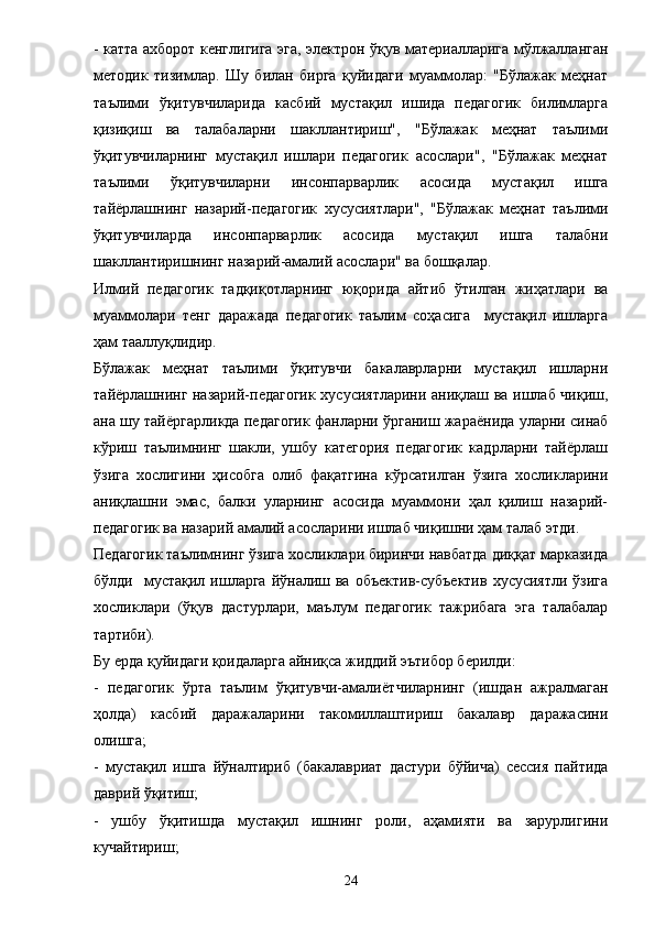 - катта ахборот кенглигига эга, электрон ўқув материалларига мўлжалланган
методик   тизимлар.   Шу   билан   бирга   қуйидаги   муаммолар:   "Бўлажак   меҳнат
таълими   ўқитувчиларида   касбий   мустақил   ишида   педагогик   билимларга
қизиқиш   ва   талабаларни   шакллантириш",   "Бўлажак   меҳнат   таълими
ўқитувчиларнинг   мустақил   ишлари   педагогик   асослари",   "Бўлажак   меҳнат
таълими   ўқитувчиларни   инсонпарварлик   асосида   мустақил   ишга
тайёрлашнинг   назарий-педагогик   хусусиятлари",   "Бўлажак   меҳнат   таълими
ўқитувчиларда   инсонпарварлик   асосида   мустақил   ишга   талабни
шакллантиришнинг назарий-амалий асослари" ва бошқалар. 
Илмий   педагогик   тадқиқотларнинг   юқорида   айтиб   ўтилган   жиҳатлари   ва
муаммолари   тенг   даражада   педагогик   таълим   соҳасига     мустақил   ишларга
ҳам тааллуқлидир. 
Бўлажак   меҳнат   таълими   ўқитувчи   бакалаврларни   мустақил   ишларни
тайёрлашнинг назарий-педагогик хусусиятларини аниқлаш ва ишлаб чиқиш,
ана шу тайёргарликда педагогик фанларни ўрганиш жараёнида уларни синаб
кўриш   таълимнинг   шакли,   ушбу   категория   педагогик   кадрларни   тайёрлаш
ўзига   хослигини   ҳисобга   олиб   фақатгина   кўрсатилган   ўзига   хосликларини
аниқлашни   эмас,   балки   уларнинг   асосида   муаммони   ҳал   қилиш   назарий-
педагогик ва назарий амалий асосларини ишлаб чиқишни ҳам талаб этди. 
Педагогик таълимнинг ўзига хосликлари биринчи навбатда диққат марказида
бўлди   мустақил ишларга  йўналиш ва  объектив-субъектив  хусусиятли  ўзига
хосликлари   (ўқув   дастурлари,   маълум   педагогик   тажрибага   эга   талабалар
тартиби). 
Бу ерда қуйидаги қоидаларга айниқса жиддий эътибор берилди: 
-   педагогик   ўрта   таълим   ўқитувчи-амали ё тчиларнинг   (ишдан   ажралмаган
ҳолда)   касбий   даражаларини   такомиллаштириш   бакалавр   даражасини
олишга; 
-   мустақил   ишга   йўналтириб   (бакалавриат   дастури   бўйича)   сессия   пайтида
даврий ўқитиш; 
-   ушбу   ўқитишда   мустақил   ишнинг   роли,   аҳамияти   ва   зарурлигини
кучайтириш; 
24 