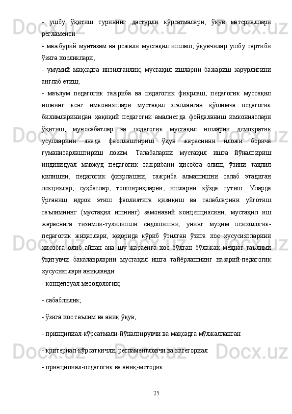 -   ушбу   ўқитиш   турининг   дастурли   кўрсатмалари,   ўқув   материаллари
регламенти 
-   мажбурий   мунтазам   ва   режали   мустақил   ишлаш;   ўқувчилар   ушбу   тартиби
ўзига хосликлари; 
-   умумий   мақсадга   интилганлик;   мустақил   ишларни   бажариш   зарурлигини
англаб етиш; 
-   маълум   педагогик   тажриба   ва   педагогик   фикрлаш;   педагогик   мустақил
ишнинг   кенг   имкониятлари   мустақил   эгалланган   қўшимча   педагогик
билимларинидан   ҳақиқий   педагогик   амали ё тда   фойдаланиш   имкониятлари
ўқитиш,   муносабатлар   ва   педагогик   мустақил   ишларни   демократик
усулларини   янада   фаоллаштириш   ўқув   жара ё нини   иложи   борича
гуманитарлаштириш   лозим.   Талабаларни   мустақил   ишга   йўналтириш
индивидуал   мавжуд   педагогик   тажрибани   ҳисобга   олиш,   ўзини   таҳлил
қилишни,   педагогик   фикрлашни,   тажриба   алмашишни   талаб   этадиган
лекциялар,   суҳбатлар,   топшириқларни,   ишларни   кўзда   тутиш.   Уларда
ўрганиш   идрок   этиш   фаолиятига   қизиқиш   ва   талабларини   уйғотиш
таълимнинг   (мустақил   ишнинг)   замонавий   концепциясини,   мустақил   иш
жара ё нига   тизимли-тузилишли   ё ндошишни,   унинг   муҳим   психологик-
педагогик   жиҳатлари,   юқорида   кўриб   ўтилган   ўзига   хос   хусусиятларини
ҳисобга   олиб   айнан   ана   шу   жара ё нга   хос   бўлган   бўлажак   меҳнат   таълими
ўқитувчи   бакалаврларни   мустақил   ишга   тай ё рлашнинг   назарий-педагогик
хусусиятлари аниқланди: 
- концептуал методологик; 
- сабаблилик; 
- ўзига хос таълим ва аниқ ўқув; 
- принципиал-кўрсатмали-йўналтирувчи ва мақсадга мўлжалланган 
- критериал-кўрсаткичли, регламентловчи ва категориал 
- принципиал-педагогик ва аниқ-методик 
25 
