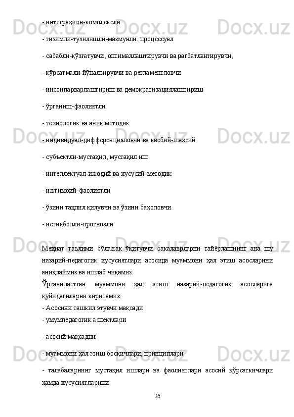 - интеграҳион-комплексли 
- тизимли-тузилишли-мазмунли, процессуал 
- сабабли-қўзғатувчи, оптималлаштирувчи ва рағбатлантирувчи; 
- кўрсатмали-йўналтирувчи ва регламентловчи 
- инсонпарварлаштириш ва демократизациялаштириш 
- ўрганиш-фаолиятли 
- технологик ва аниқ методик 
- индивидуал-дифференцияловчи ва касбий-шахсий 
- субъектли-мустақил,   мустақил иш 
- интеллектуал-ижодий ва хусусий-методик 
- ижтимоий-фаолиятли 
- ўзини таҳлил қилувчи ва ўзини баҳоловчи 
- истиқболли-прогнозли 
Меҳнат   таълими   бўлажак   ўқитувчи   бакалаврларни   тай ё рлашнинг   ана   шу
назарий-педагогик   хусусиятлари   асосида   муаммони   ҳал   этиш   асосларини
аниқлаймиз ва ишлаб чиқамиз. 
Ўрганила ё тган   муаммони   ҳал   этиш   назарий-педагогик   асосларига
қуйидагиларни киритамиз: 
- Асосини ташкил этувчи мақсади 
- умумпедагогик аспектлари  
- асосий мақсадни 
- муаммони ҳал этиш босқичлари, принциплари 
-   талабаларнинг   мустақил   ишлари   ва   фаолиятлари   асосий   кўрсаткичлари
ҳамда хусусиятларини 
26 