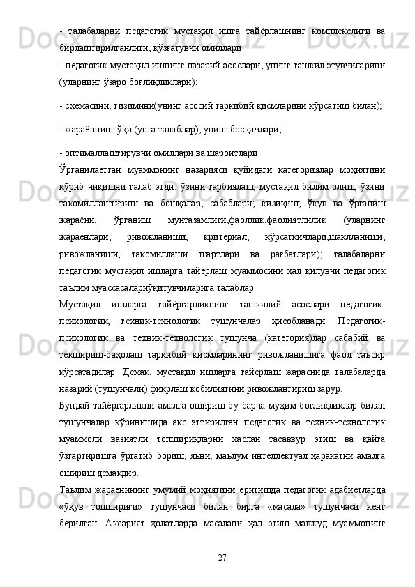 -   талабаларни   педагогик   мустақил   ишга   тай ё рлашнинг   комплекслиги   ва
бирлаштирилганлиги, қўзғатувчи омиллари 
- педагогик мустақил ишнинг назарий асослари, унинг ташкил этувчиларини
(уларнинг ўзаро боғлиқликлари); 
- схемасини, тизимини(унинг асосий таркибий қисмларини кўрсатиш билан); 
- жараённинг ўқи (унга талаблар), унинг босқичлари; 
- оптималлаштирувчи омиллари ва шароитлари. 
Ўрганила ё тган   муаммонинг   назарияси   қуйидаги   категориялар   моҳиятини
кўриб   чиқишни   талаб   этди:   ўзини   тарбиялаш,   мустақил   билим   олиш,   ўзини
такомиллаштириш   ва   бошқалар;   сабаблари;   қизиқиш;   ўқув   ва   ўрганиш
жара ё ни,   ўрганиш   мунтазамлиги,фаоллик,фаолиятлилик   (уларнинг
жараёнлари,   ривожланиши,   критериал,   кўрсаткичлари,шаклланиши,
ривожланиши,   такомиллаши   шартлари   ва   рағбатлари);   талабаларни
педагогик   мустақил   ишларга   тай ё рлаш   муаммосини   ҳал   қилувчи   педагогик
таълим муассасалариўқитувчиларига талаблар. 
Мустақил   ишларга   тай ё ргарликнинг   ташкилий   асослари   педагогик-
психологик,   техник-технологик   тушунчалар   ҳисобланади.   Педагогик-
психологик   ва   техник-технологик   тушунча   (категория)лар   сабабий   ва
текшириш-баҳолаш   таркибий   қисмларининг   ривожланишига   фаол   таъсир
кўрсатадилар.   Демак,   мустақил   ишларга   тай ё рлаш   жара ё нида   талабаларда
назарий (тушунчали) фикрлаш қобилиятини ривожлантириш зарур. 
Бундай   тай ё ргарликни  амалга   ошириш  бу   барча   муҳим   боғлиқликлар   билан
тушунчалар   кўринишида   акс   эттирилган   педагогик   ва   техник-технологик
муаммоли   вазиятли   топшириқларни   ха ё лан   тасаввур   этиш   ва   қайта
ўзгартиришга   ўргатиб   бориш,   яъни,   маълум   интеллектуал   ҳаракатни   амалга
ошириш демакдир. 
Таълим   жара ё нининг   умумий   моҳиятини   ё ритишда   педагогик   адаби ё тларда
«ўқув   топшириғи»   тушунчаси   билан   бирга   «масала»   тушунчаси   кенг
берилган.   Аксарият   ҳолатларда   масалани   ҳал   этиш   мавжуд   муаммонинг
27 