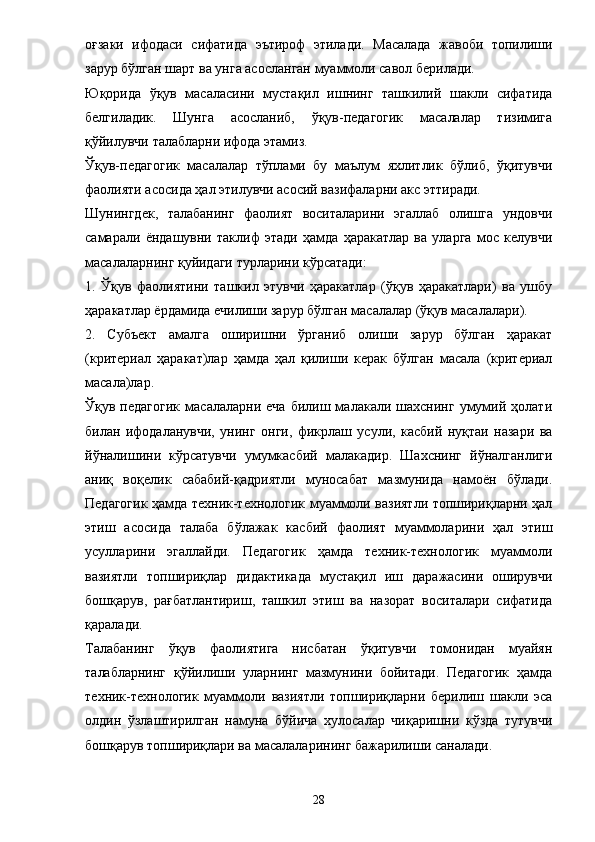 оғзаки   ифодаси   сифатида   эътироф   этилади.   Масалада   жавоби   топилиши
зарур бўлган шарт ва унга асосланган муаммоли савол берилади. 
Юқорида   ўқув   масаласини   мустақил   ишнинг   ташкилий   шакли   сифатида
белгиладик.   Шунга   асосланиб,   ўқув-педагогик   масалалар   тизимига
қўйилувчи талабларни ифода этамиз. 
Ўқув-педагогик   масалалар   тўплами   бу   маълум   яхлитлик   бўлиб,   ўқитувчи
фаолияти асосида ҳал этилувчи асосий вазифаларни акс эттиради. 
Шунингдек,   талабанинг   фаолият   воситаларини   эгаллаб   олишга   ундовчи
самарали   ё ндашувни   таклиф   этади   ҳамда   ҳаракатлар   ва   уларга   мос   келувчи
масалаларнинг қуйидаги турларини кўрсатади: 
1.   Ўқув   фаолиятини   ташкил   этувчи   ҳаракатлар   (ўқув   ҳаракатлари)   ва   ушбу
ҳаракатлар  ё рдамида ечилиши зарур бўлган масалалар (ўқув масалалари). 
2.   Субъект   амалга   оширишни   ўрганиб   олиши   зарур   бўлган   ҳаракат
(критериал   ҳаракат)лар   ҳамда   ҳал   қилиши   керак   бўлган   масала   (критериал
масала)лар. 
Ўқув  педагогик   масалаларни   еча   билиш  малакали  шахснинг   умумий   ҳолати
билан   ифодаланувчи,   унинг   онги,   фикрлаш   усули,   касбий   нуқтаи   назари   ва
йўналишини   кўрсатувчи   умумкасбий   малакадир.   Шахснинг   йўналганлиги
аниқ   воқелик   сабабий-қадриятли   муносабат   мазмунида   намоён   бўлади.
Педагогик ҳамда техник-технологик муаммоли вазиятли топшириқларни ҳал
этиш   асосида   талаба   бўлажак   касбий   фаолият   муаммоларини   ҳал   этиш
усулларини   эгаллайди.   Педагогик   ҳамда   техник-технологик   муаммоли
вазиятли   топшириқлар   дидактикада   мустақил   иш   даражасини   оширувчи
бошқарув,   рағбатлантириш,   ташкил   этиш   ва   назорат   воситалари   сифатида
қаралади. 
Талабанинг   ўқув   фаолиятига   нисбатан   ўқитувчи   томонидан   муайян
талабларнинг   қўйилиши   уларнинг   мазмунини   бойитади.   Педагогик   ҳамда
техник-технологик   муаммоли   вазиятли   топшириқларни   берилиш   шакли   эса
олдин   ўзлаштирилган   намуна   бўйича   хулосалар   чиқаришни   кўзда   тутувчи
бошқарув топшириқлари ва масалаларининг бажарилиши саналади. 
28 