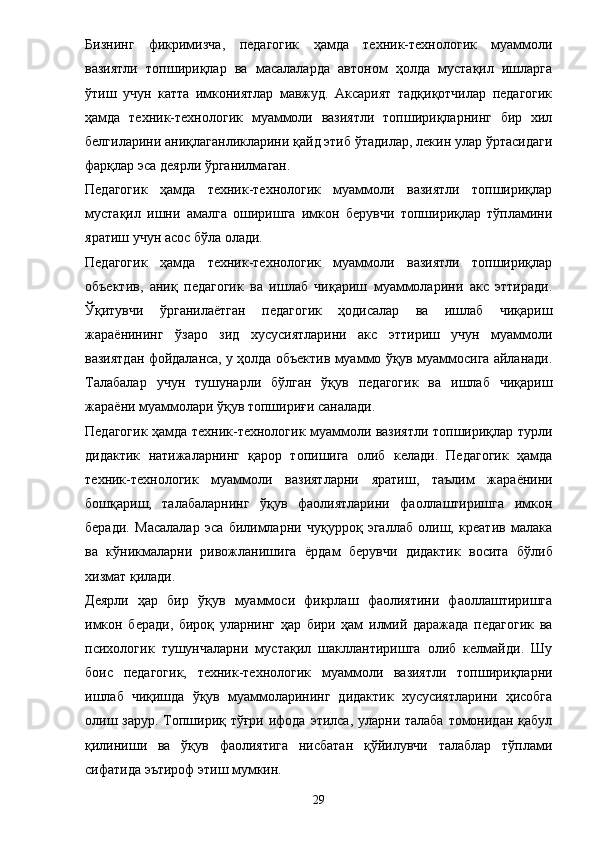 Бизнинг   фикримизча,   педагогик   ҳамда   техник-технологик   муаммоли
вазиятли   топшириқлар   ва   масалаларда   автоном   ҳолда   мустақил   ишларга
ўтиш   учун   катта   имкониятлар   мавжуд.   Аксарият   тадқиқотчилар   педагогик
ҳамда   техник-технологик   муаммоли   вазиятли   топшириқларнинг   бир   хил
белгиларини аниқлаганликларини қайд этиб ўтадилар, лекин улар ўртасидаги
фарқлар эса деярли ўрганилмаган. 
Педагогик   ҳамда   техник-технологик   муаммоли   вазиятли   топшириқлар
мустақил   ишни   амалга   оширишга   имкон   берувчи   топшириқлар   тўпламини
яратиш учун асос бўла олади. 
Педагогик   ҳамда   техник-технологик   муаммоли   вазиятли   топшириқлар
объектив,   аниқ   педагогик   ва   ишлаб   чиқариш   муаммоларини   акс   эттиради.
Ўқитувчи   ўрганила ё тган   педагогик   ҳодисалар   ва   ишлаб   чиқариш
жара ё нининг   ўзаро   зид   хусусиятларини   акс   эттириш   учун   муаммоли
вазиятдан фойдаланса, у ҳолда объектив муаммо ўқув муаммосига айланади.
Талабалар   учун   тушунарли   бўлган   ўқув   педагогик   ва   ишлаб   чиқариш
жара ё ни муаммолари ўқув топшириғи саналади. 
Педагогик ҳамда техник-технологик муаммоли вазиятли топшириқлар турли
дидактик   натижаларнинг   қарор   топишига   олиб   келади.   Педагогик   ҳамда
техник-технологик   муаммоли   вазиятларни   яратиш,   таълим   жара ё нини
бошқариш,   талабаларнинг   ўқув   фаолиятларини   фаоллаштиришга   имкон
беради.   Масалалар   эса   билимларни   чуқурроқ   эгаллаб   олиш,   креатив   малака
ва   кўникмаларни   ривожланишига   ё рдам   берувчи   дидактик   восита   бўлиб
хизмат қилади. 
Деярли   ҳар   бир   ўқув   муаммоси   фикрлаш   фаолиятини   фаоллаштиришга
имкон   беради,   бироқ   уларнинг   ҳар   бири   ҳам   илмий   даражада   педагогик   ва
психологик   тушунчаларни   мустақил   шакллантиришга   олиб   келмайди.   Шу
боис   педагогик,   техник-технологик   муаммоли   вазиятли   топшириқларни
ишлаб   чиқишда   ўқув   муаммоларининг   дидактик   хусусиятларини   ҳисобга
олиш зарур. Топшириқ тўғри ифода этилса, уларни талаба томонидан қабул
қилиниши   ва   ўқув   фаолиятига   нисбатан   қўйилувчи   талаблар   тўплами
сифатида эътироф этиш мумкин. 
29 