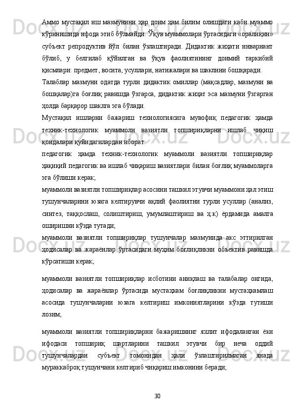 Аммо мустақил иш мазмунини ҳар доим  ҳам билим олишдаги каби муаммо
кўринишида ифода этиб бўлмайди. Ўқув муаммолари ўртасидаги «оралиқни»
субъект   репродуктив   йўл   билан   ўзлаштиради.   Дидактик   жиҳати   инвариант
бўлиб,   у   белгилаб   қўйилган   ва   ўқув   фаолиятининг   доимий   таркибий
қисмлари: предмет, восита, усуллари, натижалари ва шаклини бошқаради. 
Талаблар   мазмуни   одатда   турли   дидактик   омиллар   (мақсадлар,   мазмуни   ва
бошқалар)га   боғлиқ   равишда   ўзгарса,   дидактик   жиҳат   эса   мазмуни   ўзгарган
ҳолда барқарор шаклга эга бўлади. 
Мустақил   ишларни   бажариш   технологиясига   мувофиқ   педагогик   ҳамда
техник-технологик   муаммоли   вазиятли   топшириқларни   ишлаб   чиқиш
қоидалари қуйидагилардан иборат: 
педагогик   ҳамда   техник-технологик   муаммоли   вазиятли   топшириқлар
ҳақиқий педагогик ва ишлаб чиқариш вазиятлари билан боғлиқ муаммоларга
эга бўлиши керак; 
муаммоли вазиятли топшириқлар асосини ташкил этувчи муаммони ҳал этиш
тушунчаларини   юзага   келтирувчи   ақлий   фаолиятни   турли   усуллар   (анализ,
синтез,   таққослаш,   солиштириш,   умумлаштириш   ва   ҳ.к)   ё рдамида   амалга
оширишни кўзда тутади; 
муаммоли   вазиятли   топшириқлар   тушунчалар   мазмунида   акс   эттирилган
ҳодисалар   ва   жара ё нлар   ўртасидаги   муҳим   боғлиқликни   объектив   равишда
кўрсатиши керак; 
муаммоли   вазиятли   топшириқлар   исботини   аниқлаш   ва   талабалар   онгида,
ҳодисалар   ва   жара ё нлар   ўртасида   мустаҳкам   боғлиқликни   мустаҳкамлаш
асосида   тушунчаларни   юзага   келтириш   имкониятларини   кўзда   тутиши
лозим; 
муаммоли   вазиятли   топшириқларни   бажаришнинг   яхлит   ифодаланган   ё ки
ифодаси   топшириқ   шартларини   ташкил   этувчи   бир   неча   оддий
тушунчалардан   субъект   томонидан   ҳали   ўзлаштирилмаган   янада
мураккаброқ тушунчани келтириб чиқариш имконини беради; 
30 