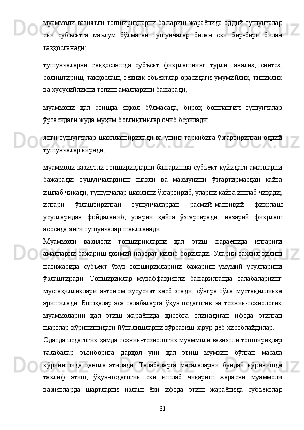 муаммоли   вазиятли   топшириқларни   бажариш   жара ё нида   оддий   тушунчалар
ё ки   субъектга   маълум   бўлмаган   тушунчалар   билан   ё ки   бир-бири   билан
таққосланади; 
тушунчаларни   таққослашда   субъект   фикрлашнинг   турли:   анализ,   синтез,
солиштириш,  таққослаш,  техник объектлар   орасидаги  умумийлик,  типиклик
ва хусусийликни топиш амалларини бажаради; 
муаммони   ҳал   этишда   яққол   бўлмасада,   бироқ   бошланғич   тушунчалар
ўртасидаги жуда муҳим боғлиқликлар очиб берилади; 
янги тушунчалар шакллантирилади ва унинг таркибига ўзгартирилган оддий
тушунчалар киради; 
муаммоли вазиятли топшириқларни бажаришда субъект қуйидаги амалларни
бажаради:   тушунчаларнинг   шакли   ва   мазмунини   ўзгартирмасдан   қайта
ишлаб чиқади; тушунчалар шаклини ўзгартириб, уларни қайта ишлаб чиқади;
илгари   ўзлаштирилган   тушунчалардан   расмий-мантиқий   фикрлаш
усулларидан   фойдаланиб,   уларни   қайта   ўзгартиради;   назарий   фикрлаш
асосида янги тушунчалар шаклланади. 
Муаммоли   вазиятли   топшириқларни   ҳал   этиш   жара ё нида   илгариги
амалларни бажариш доимий назорат қилиб борилади. Уларни таҳлил қилиш
натижасида   субъект   ўқув   топшириқларини   бажариш   умумий   усулларини
ўзлаштиради.   Топшириқлар   муваффақиятли   бажарилганда   талабаларнинг
мустақилликлари   автоном   хусусият   касб   этади,   сўнгра   тўла   мустақилликка
эришилади.   Бошқалар   эса   талабаларга   ўқув  педагогик   ва   техник-технологик
муаммоларни   ҳал   этиш   жара ё нида   ҳисобга   олинадиган   ифода   этилган
шартлар кўринишидаги йўналишларни кўрсатиш зарур деб ҳисоблайдилар. 
Одатда педагогик ҳамда техник-технологик муаммоли вазиятли топшириқлар
талабалар   эътиборига   дарҳол   уни   ҳал   этиш   мумкин   бўлган   масала
кўринишида   ҳавола   этилади.   Талабаларга   масалаларни   бундай   кўринишда
таклиф   этиш,   ўқув-педагогик   ё ки   ишлаб   чиқариш   жара ё ни   муаммоли
вазиятларда   шартларни   излаш   ё ки   ифода   этиш   жара ё нида   субъектлар
31 