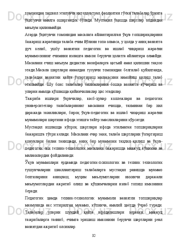 томонидан ташкил этилувчи интеллектуал фаолиятни гўёки талабалар ўрнига
ўқитувчи   амалга   оширгандек   бўлади.   Мустақил   ўқишда   шартлар   олдиндан
маълум қилинмайди. 
Агарда   ўқитувчи   томонидан   масалага   айлантирилган   ўқув   топшириқларини
бажариш жара ё нида талаба ечим йўлини топа олмаса, у ҳолда у аниқ вазиятга
дуч   келиб,   ушбу   вазиятни   педагогик   ва   ишлаб   чиқариш   жара ё ни
муаммосининг ечимини излашга имкон берувчи ҳолатга айлантира олмайди.
Масалани   ечиш   маълум   дидактик   вазифаларга   қатъий   амал  қилишни   тақозо
этади.Масала   шартлари   аввалдан   тузувчи   томонидан   белгилаб   қуйилганда,
талабадан   вазиятни   қайта   ўзгартириш   малакасини   намойиш   қилиш   талаб
этилмайди.   Шу   боис   талабалар   билимларини   бошқа   вазиятга   кўчириш   ва
уларни амалда қўллашда қийинчиликлар ҳис этадилар. 
Тажриба   ишлари   ўқувчилар,   касб-ҳунар   коллежлари   ва   педагогик
университетлар   талабаларининг   масалани   ечишда,   тахминан   бир   хил
даражада   эканликлари,   бироқ   ўқув-педагогик   ва   ишлаб   чиқариш   жара ё ни
муаммолари шартини ифода этишга тай ё р эмасликларини кўрсатди. 
Мустақил   ишлашда   кўпроқ   шартлари   ифода   этилмаган   топшириқларни
бажаришга тўғри келади. Масалани ечар экан, талаба шартларни ўзгартириш
қонунлари   билан   танишади,   аниқ   бир   муаммони   таҳлил   қилиш   ва   ўқув-
педагогик   ё ки   техник-технологик   масалани   бажаришда   мавжуд   кўникма   ва
малакалардан фойдаланади. 
Ўқув   муаммолари   ё рдамида   педагогик-психологик   ва   техник   технологик
тушунчаларни   шакллантириш   талабаларга   мустақил   равишда   муаммо
белгиларини   аниқлаш,   муҳим   маълумотларни   иккинчи   даражали
маълумотлардан   ажратиб   олиш   ва   қўшимчаларни   излаб   топиш   имконини
беради. 
Педагогик   ҳамда   техник-технологик   муаммоли   вазиятли   топшириқлар
мазмунида   акс   эттирилган   муаммо,   кўпинча,   амалий   ҳа ё тда   ў чраб   туради.
Талабалар   уларни   шундай   қайта   ифодалашлари   керакки,   мавжуд
тажрибаларга   таяниб,   ечимга   эришиш   имконини   берувчи   шартларни   реал
вазиятдан ажратиб олсинлар. 
32 