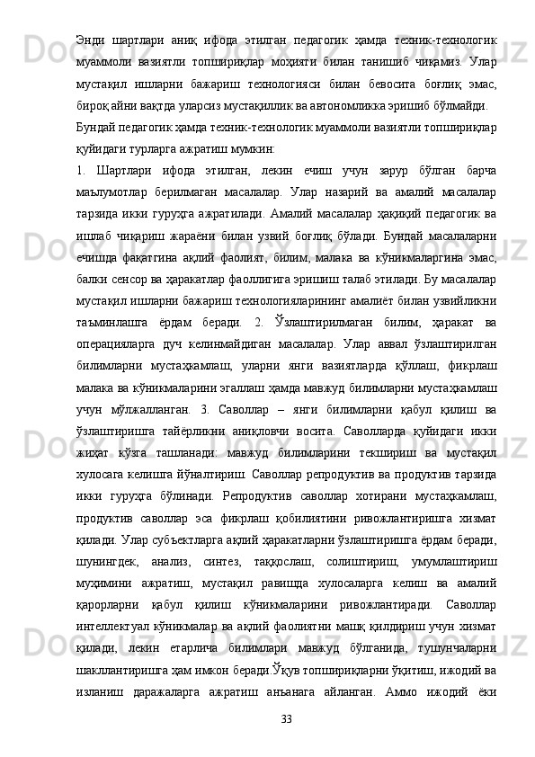 Энди   шартлари   аниқ   ифода   этилган   педагогик   ҳамда   техник-технологик
муаммоли   вазиятли   топшириқлар   моҳияти   билан   танишиб   чиқамиз.   Улар
мустақил   ишларни   бажариш   технологияси   билан   бевосита   боғлиқ   эмас,
бироқ айни вақтда уларсиз мустақиллик ва автономликка эришиб бўлмайди. 
Бундай педагогик ҳамда техник-технологик муаммоли вазиятли топшириқлар
қуйидаги турларга ажратиш мумкин: 
1.   Шартлари   ифода   этилган,   лекин   ечиш   учун   зарур   бўлган   барча
маълумотлар   берилмаган   масалалар.   Улар   назарий   ва   амалий   масалалар
тарзида   икки   гуруҳга   ажратилади.   Амалий   масалалар   ҳақиқий   педагогик   ва
ишлаб   чиқариш   жараёни   билан   узвий   боғлиқ   бўлади.   Бундай   масалаларни
ечишда   фақатгина   ақлий   фаолият,   билим,   малака   ва   кўникмаларгина   эмас,
балки сенсор ва ҳаракатлар фаоллигига эришиш талаб этилади. Бу масалалар
мустақил ишларни бажариш технологияларининг амалиёт билан узвийликни
таъминлашга   ёрдам   беради.   2.   Ўзлаштирилмаган   билим,   ҳаракат   ва
операцияларга   дуч   келинмайдиган   масалалар.   Улар   аввал   ўзлаштирилган
билимларни   мустаҳкамлаш,   уларни   янги   вазиятларда   қўллаш,   фикрлаш
малака ва кўникмаларини эгаллаш ҳамда мавжуд билимларни мустаҳкамлаш
учун   мўлжалланган.   3.   Саволлар   –   янги   билимларни   қабул   қилиш   ва
ўзлаштиришга   тайёрликни   аниқловчи   восита.   Саволларда   қуйидаги   икки
жиҳат   кўзга   ташланади:   мавжуд   билимларини   текшириш   ва   мустақил
хулосага келишга йўналтириш. Саволлар репродуктив ва продуктив тарзида
икки   гуруҳга   бўлинади.   Репродуктив   саволлар   хотирани   мустаҳкамлаш,
продуктив   саволлар   эса   фикрлаш   қобилиятини   ривожлантиришга   хизмат
қилади. Улар субъектларга ақлий ҳаракатларни ўзлаштиришга ёрдам беради,
шунингдек,   анализ,   синтез,   таққослаш,   солиштириш,   умумлаштириш
муҳимини   ажратиш,   мустақил   равишда   хулосаларга   келиш   ва   амалий
қарорларни   қабул   қилиш   кўникмаларини   ривожлантиради.   Саволлар
интеллектуал  кўникмалар   ва  ақлий   фаолиятни   машқ  қилдириш  учун   хизмат
қилади,   лекин   етарлича   билимлари   мавжуд   бўлганида,   тушунчаларни
шакллантиришга ҳам имкон беради.Ўқув топшириқларни ўқитиш, ижодий ва
изланиш   даражаларга   ажратиш   анъанага   айланган.   Аммо   ижодий   ёки
33 