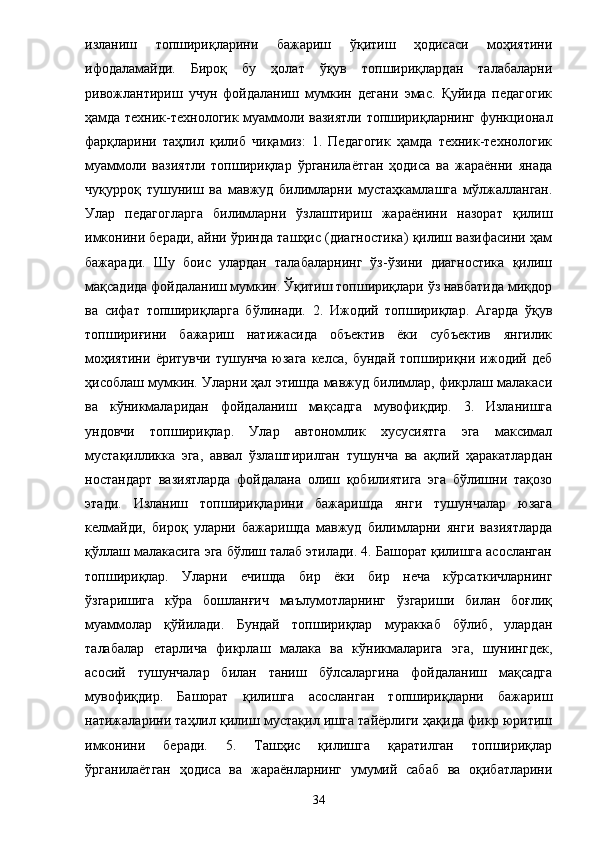 изланиш   топшириқларини   бажариш   ўқитиш   ҳодисаси   моҳиятини
ифодаламайди.   Бироқ   бу   ҳолат   ўқув   топшириқлардан   талабаларни
ривожлантириш   учун   фойдаланиш   мумкин   дегани   эмас.   Қуйида   педагогик
ҳамда техник-технологик муаммоли вазиятли топшириқларнинг функционал
фарқларини   таҳлил   қилиб   чиқамиз:   1.   Педагогик   ҳамда   техник-технологик
муаммоли   вазиятли   топшириқлар   ўрганилаётган   ҳодиса   ва   жараённи   янада
чуқурроқ   тушуниш   ва   мавжуд   билимларни   мустаҳкамлашга   мўлжалланган.
Улар   педагогларга   билимларни   ўзлаштириш   жараёнини   назорат   қилиш
имконини беради, айни ўринда ташҳис (диагностика) қилиш вазифасини ҳам
бажаради.   Шу   боис   улардан   талабаларнинг   ўз-ўзини   диагностика   қилиш
мақсадида фойдаланиш мумкин. Ўқитиш топшириқлари ўз навбатида миқдор
ва   сифат   топшириқларга   бўлинади.   2.   Ижодий   топшириқлар.   Агарда   ўқув
топшириғини   бажариш   натижасида   объектив   ёки   субъектив   янгилик
моҳиятини   ёритувчи   тушунча   юзага   келса,   бундай   топшириқни   ижодий   деб
ҳисоблаш мумкин. Уларни ҳал этишда мавжуд билимлар, фикрлаш малакаси
ва   кўникмаларидан   фойдаланиш   мақсадга   мувофиқдир.   3.   Изланишга
ундовчи   топшириқлар.   Улар   автономлик   хусусиятга   эга   максимал
мустақилликка   эга,   аввал   ўзлаштирилган   тушунча   ва   ақлий   ҳаракатлардан
ностандарт   вазиятларда   фойдалана   олиш   қобилиятига   эга   бўлишни   тақозо
этади.   Изланиш   топшириқларини   бажаришда   янги   тушунчалар   юзага
келмайди,   бироқ   уларни   бажаришда   мавжуд   билимларни   янги   вазиятларда
қўллаш малакасига эга бўлиш талаб этилади. 4. Башорат қилишга асосланган
топшириқлар.   Уларни   ечишда   бир   ёки   бир   неча   кўрсаткичларнинг
ўзгаришига   кўра   бошланғич   маълумотларнинг   ўзгариши   билан   боғлиқ
муаммолар   қўйилади.   Бундай   топшириқлар   мураккаб   бўлиб,   улардан
талабалар   етарлича   фикрлаш   малака   ва   кўникмаларига   эга,   шунингдек,
асосий   тушунчалар   билан   таниш   бўлсаларгина   фойдаланиш   мақсадга
мувофиқдир.   Башорат   қилишга   асосланган   топшириқларни   бажариш
натижаларини таҳлил қилиш мустақил ишга тайёрлиги ҳақида фикр юритиш
имконини   беради.   5.   Ташҳис   қилишга   қаратилган   топшириқлар
ўрганилаётган   ҳодиса   ва   жараёнларнинг   умумий   сабаб   ва   оқибатларини
34 