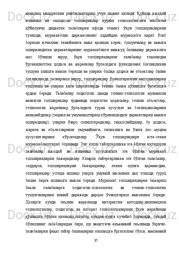 аниқлаш   маҳоратини   ривожлантириш   учун   хизмат   қилади.   Қуйида   ижодий
изланиш   ва   ташҳисли   топшириқлар   қуриш   технологиясига   нисбатан
қўйилувчи   дидактик   талабларни   ифода   этамиз:   ўқув   топшириқларини
тузишда,   мураккаблик   даражасининг   оддийдан   мураккабга   қараб   ўсиб
бориши   изчиллик   тамойилига   амал   қилиши   керак;   тушунчалар   ва   амалга
ошириладиган   ҳаракатларнинг   мураккаблиги   мавжуд   билимлар   даражасига
мос   бўлиши   зарур;   ўқув   топшириқларинг   талабалар   томонидан
ўрганила ё тган   ҳодиса   ва   жара ё нлар   ўртасидаги   функционал   боғлиқликни
тушуна   олишга   имкон   бериши   ва   уларни   бошқа   ҳодиса   ва   объектлар   билан
боғлиқликда   тасвирлаш   зарур;   топшириқлар   ўзлаштирилган   материалларни
тушуниш   ва   уларни   янги   шароитларда   тезлик   билан   қўллашга   ўргатишга
ё рдам   беради.   Талабалар   педагогик   ҳамда   техник-технологик   муаммоли
вазиятли   топшириқлар   ё рдамида   педагогик   ҳодисалар,   техник   объектлар,
технологик   жара ё нлар   ўртасидаги   турли   хусусият   ва   боғлиқликларини
аниқлайдилар (таҳлил ва умумлаштириш кўринишидаги ҳаракатларни амалга
оширадилар),   уларни   ўзаро   солиштирадилар,   таққослайдилар,   бу   ҳодиса,
жара ё н   ва   объектларнинг   умумийлиги,   типиклиги   ва   ўзига   хос   муҳим
хусусиятларини   кўрсатадилар.   Ўқув   топшириқлари   аста-секин
мураккаблаштириб борилади. Энг яхши тай ё ргарликка эга бўлган иқтидорли
талабалар   ижодий   ва   изланиш   хусусиятига   эга   бўлган   мураккаб
топшириқларни   бажарадилар.   Камроқ   тай ё ргарликка   эга   бўлган   талабалар,
соддароқ   топшириқларни   бажарадилар,   лекин   шунга   қарамасдан,
топшириқлар   устида   ишлаш   уларга   умумий   масалани   ҳал   этишда   гуруҳ
билан   бирга   ишлашга   имкон   беради.   Мураккаб   топшириқларни   бажариш
баъзи   талабаларга   педагогик-психологик   ва   техник-технологик
тушунчаларини   илмий   даражада   дарҳол   ўзлаштириш   имконини   беради.
Ҳозирги   кунда   таълим   жара ё нида   интерактив   методлар,инновацион
технологиялар,   педагогик   ва   ахборат   технологияларини   ўқув   жарайнида
қўллашга   бўлган   қизиқиш,эътибор   кундан-кунга   кучайиб   бормоқда,   бундай
бўлишнинг   сабабларидан   бири,   шу   вақитгача   анъанавий   таълимда   ўқувчи-
талабаларни фақат тайёр билимларни эгаллашга ўргатилган бўлса, замонавий
35 