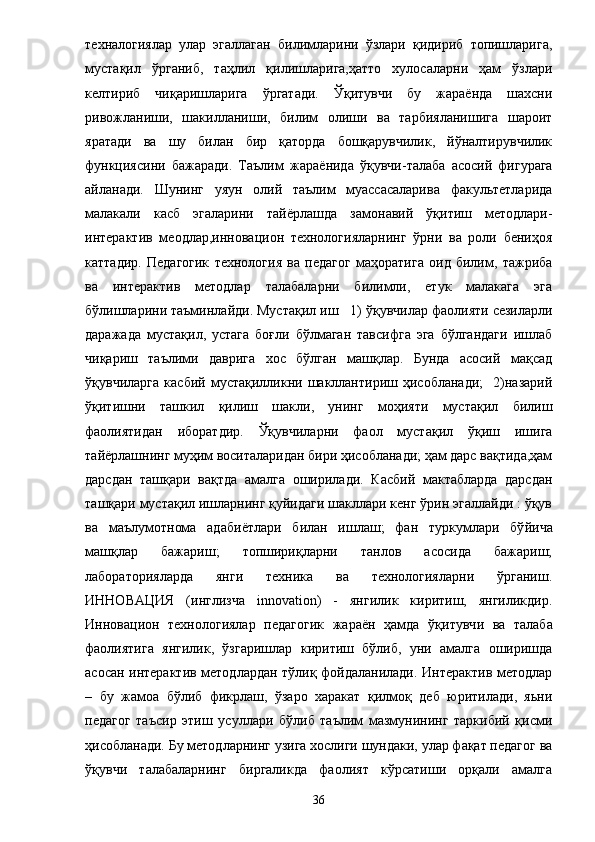 техналогиялар   улар   эгаллаган   билимларини   ўзлари   қидириб   топишларига,
мустақил   ўрганиб,   таҳлил   қилишларига,ҳатто   хулосаларни   ҳам   ўзлари
келтириб   чиқаришларига   ўргатади.   Ўқитувчи   бу   жараёнда   шахсни
ривожланиши,   шакилланиши,   билим   олиши   ва   тарбияланишига   шароит
яратади   ва   шу   билан   бир   қаторда   бошқарувчилик,   йўналтирувчилик
функциясини   бажаради.   Таълим   жара ё нида   ўқувчи-талаба   асосий   фигурага
айланади.   Шунинг   уяун   олий   таълим   муассасаларива   факультетларида
малакали   касб   эгаларини   тай ё рлашда   замонавий   ўқитиш   методлари-
интерактив   меодлар,инновацион   технологияларнинг   ўрни   ва   роли   бениҳоя
каттадир.   Педагогик   технология   ва   педагог   маҳоратига   оид   билим,   тажриба
ва   интерактив   методлар   талабаларни   билимли,   етук   малакага   эга
бўлишларини таъминлайди. Мустақил иш      1) ўқувчилар фаолияти сезиларли
даражада   мустақил,   устага   боғли   бўлмаган   тавсифга   эга   бўлгандаги   ишлаб
чиқариш   таълими   даврига   хос   бўлган   машқлар.   Бунда   асосий   мақсад
ўқувчиларга   касбий   мустақилликни   шакллантириш   ҳисобланади;     2)назарий
ўқитишни   ташкил   қилиш   шакли,   унинг   моҳияти   мустақил   билиш
фаолиятидан   иборатдир.   Ўқувчиларни   фаол   мустақил   ўқиш   ишига
тай ё рлашнинг муҳим воситаларидан бири ҳисобланади; ҳам дарс вақтида,ҳам
дарсдан   ташқари   вақтда   амалга   оширилади.   Касбий   мактабларда   дарсдан
ташқари мустақил ишларнинг қуйидаги шакллари кенг ўрин эгаллайди : ўқув
ва   маълумотнома   адаби ё тлари   билан   ишлаш;   фан   туркумлари   бў й ича
машқлар   бажариш;   топшириқларни   танлов   асосида   бажариш;
лабораторияларда     янги     техника     ва     технологияларни     ўрганиш.
ИННОВАЦИЯ   (инглизча   innovation)   -   янгилик   киритиш,   янгиликдир.
Инновацион   технологиялар   педагогик   жара ё н   ҳамда   ўқитув ч и   ва   талаба
фаолиятига   янгилик,   ўзгаришлар   киритиш   бўлиб,   уни   амалга   оширишда
асосан интерактив методлардан тўлиқ фойдаланилади. Интерактив методлар
–   бу   жамоа   бўлиб   фикрлаш,   ўзаро   харакат   қилмоқ   деб   юритилади,   яьни
педагог   таъсир   этиш   усуллари   бўлиб   таълим   мазмунининг   таркибий   қисми
ҳисобланади. Бу методларнинг узига хослиги шундаки, улар фақат педагог ва
ўқувчи   талабаларнинг   биргаликда   фаолият   кўрсатиши   орқали   амалга
36 
