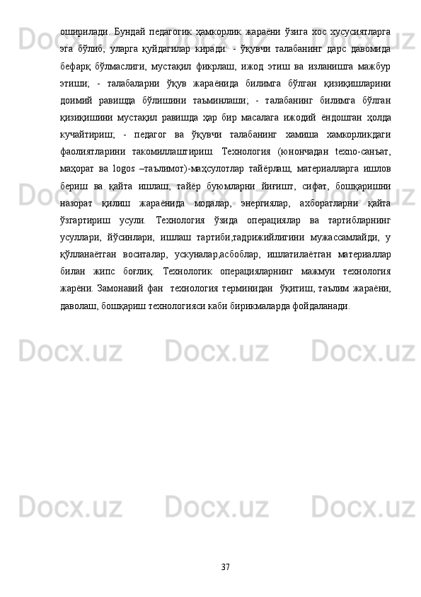 оширилади.   Бундай   педагогик   ҳамкорлик   жараёни   ўзига   хос   хусусиятларга
эга   бўлиб,   уларга   қуйдагилар   киради:   -   ўқувчи   талабанинг   дарс   давомида
бефарқ   бўлмаслиги,   мустақил   фикрлаш,   ижод   этиш   ва   изланишга   мажбур
этиши;   -   талабаларни   ўқув   жара ё нида   билимга   бўлган   қизиқишларини
доимий   равишда   бўлишини   таъминлаши;   -   талабанинг   билимга   бўлган
қизиқишини   мустақил   равишда   ҳар   бир   масалага   ижодий   ё ндошган   ҳолда
кучайтириш;   -   педагог   ва   ўқувчи   талабанинг   хамиша   хамкорликдаги
фаолиятларини   такомиллаштириш.   Технология   (юн ончадан   texno -санъат,
маҳорат   ва   logos   –таълимот)-маҳсулотлар   тай ё рлаш,   материалларга   ишлов
бериш   ва   қайта   ишлаш,   тай ё р   буюмларни   йиғишт,   сифат,   бошқаришни
назорат   қилиш   жара ё нида   модалар,   энергиялар,   ахборатларни   қайта
ўзгартириш   усули.   Технология   ўзида   операциялар   ва   тартибларнинг
усуллари,   йўсинлари,   ишлаш   тартиби,тадрижийлигини   мужассамлайди,   у
қўллана ё тган   воситалар,   ускуналар,асбоблар,   ишлатила ё тган   материаллар
билан   жипс   боғли қ .   Технологик   операцияларнинг   мажмуи   технология
жар ё ни.   Замонавий   фан     технология   терминидан     ўқитиш,   таълим   жара ё ни,
даволаш, бошқариш технологияси каби бирикмаларда фойдаланади. 
37 