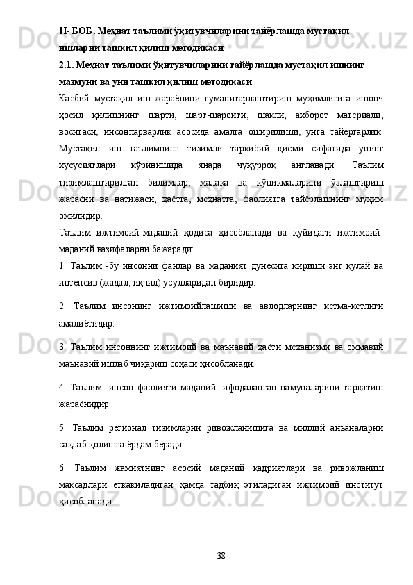 II -  БОБ. Меҳнат таълими ўқитувчиларини тайёрлашда мустақил 
ишларни ташкил қилиш методикаси  
2.1 .  Меҳнат таълими ўқитувчиларини тайёрлашда мустақил ишнинг 
мазмуни  ва уни ташкил қилиш методикаси
Касбий   мустақил   иш   жараёнини   гуманитарлаштириш   муҳимлигига   ишонч
ҳосил   қилишнинг   шарти,   шарт-шароити,   шакли,   ахборот   материали,
воситаси,   инсонпарварлик   асосида   амалга   оширилиши,   унга   тайёргарлик.
Мустақил   иш   таълимнинг   тизимли   таркибий   қисми   сифатида   унинг
хусусиятлари   кўринишида   янада   чуқурроқ   англанади.   Таълим
тизимлаштирилган   билимлар,   малака   ва   кўникмаларини   ўзлаштириш
жараёни   ва   натижаси,   ҳаётга,   меҳнатга,   фаолиятга   тайёрлашнинг   муҳим
омилидир. 
Таълим   ижтимоий-маданий   ҳодиса   ҳисобланади   ва   қуйидаги   ижтимоий-
маданий вазифаларни бажаради: 
1.   Таълим   -бу   инсонни   фанлар   ва   маданият   дунёсига   кириши   энг   қулай   ва
интенсив (жадал, иқчил) усулларидан биридир. 
2.   Таълим   инсонинг   ижтимоийлашиши   ва   авлодларнинг   кетма-кетлиги
амали ё тидир. 
3.   Таълим   инсоннинг   ижтимоий   ва   маънавий   ҳа ё ти   механизми   ва   оммавий
маънавий ишлаб чиқариш соҳаси ҳисобланади. 
4.   Таълим-   инсон   фаолияти   маданий-   ифодаланган   намуналарини   тарқатиш
жара ё нидир. 
5.   Таълим   регионал   тизимларни   ривожланишига   ва   миллий   анъаналарни
сақлаб қолишга  ё рдам беради. 
6.   Таълим   жамиятнинг   асосий   маданий   қадриятлари   ва   ривожланиш
мақсадлари   еткақиладиган   ҳамда   тадбиқ   этиладиган   ижтимоий   институт
ҳисобланади. 
38 