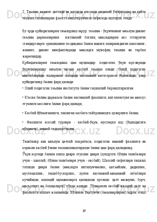 7. Таълим жамият ҳа ё тида ва алоҳида инсонда маданий ўзгаришлар ва қайта
ташкил топишларни фаол те з лаштирувчиси сифатида иштирок этади. 
Бу ерда қуйидагиларни таъкидлаш зарур: таълим - ўқувчининг маълум давлат
таълим   даражаларини     ижтимоий   боғлиқ   мақсадларни   акс   эттирувчи
стандартларга эришишини тасдиқлаш билан амалга ошириладиган шахснинг,
жамият,   давлат   манфаатларида   мақсадга   мувофиқ   таълим   ва   тарбия
жара ё нидир. 
Қуйидагиларни   таъкидлаш   ҳам   муҳимдир:   педагогик   ўқув   юртларида
ўқувчиларнинг   маълум   қисми   касбий   таълим   олади.   Олий   педагогик
мактабларида   ё шларнинг   алоҳида   ижтимоий   категорияси   ўқитилади,   улар
қуйидагилар билан фарқ қилади: 
• Олий педагогик таълим институти билан ташкилий бирлаштирилган 
• Юксак билим даражаси билан ижтимоий фаоллиги, интеллектуал ва махсус
етуклиги мослиги билан фарқ қилади; 
• Касбий йўналганлиги, танлаган касбига тай ё рланишга ҳозирлиги билан; 
•   Фаолияти   асосий   турлари   -   касбий-ўқув,   мустақил   иш   (ўқишдагига
қўшимча), илмий-тадқиқотчилик. 
Талабалар   яна   маълум   ҳа ё тий   тажрибаси,   педагогик   амалий   фаолияти   ва
керакли касбий ўзини такомиллаштириши билан ҳам фарқ қиладилар. 
Ўқув юртида билим олиш даври етуклик даври (кундузги бўлим  талабалари
учун - шахсий; бўлим талабалари учун - касбий). Шахсий сифатлари ташкил
топиши   даври   билан   (мақсадга   интилувчанлик,   қатъийлик,   дадиллик,
мустақиллик,   ташаббускорлик;   хулэи   ижтимоий-маънавий   сабаблари
кучайиши;   ахлоқий   муаммоларга   қизиқиши   ортиши:   ҳа ё т   мазмуни,   бурч,
масъулият   ва   бошқаларга)   тўғри   келади.   Тўлақонли   касбий-ижодий   ҳа ё т   ва
фаолиятга ишонч жонланади. Бўлажак ўқитувчи (бакалаврларни) идрок этиш
39 