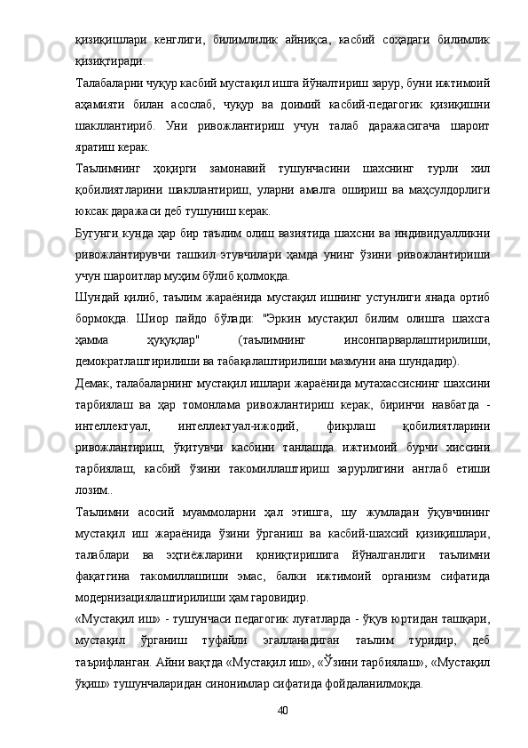 қизиқишлари   кенглиги,   билимлилик   айниқса,   касбий   соҳадаги   билимлик
қизиқтиради. 
Талабаларни чуқур касбий мустақил ишга йўналтириш зарур, буни ижтимоий
аҳамияти   билан   асослаб,   чуқур   ва   доимий   касбий-педагогик   қизиқишни
шакллантириб.   Уни   ривожлантириш   учун   талаб   даражасигача   шароит
яратиш керак. 
Таълимнинг   ҳоқирги   замонавий   тушунчасини   шахснинг   турли   хил
қобилиятларини   шакллантириш,   уларни   амалга   ошириш   ва   маҳсулдорлиги
юксак даражаси деб тушуниш керак. 
Бугунги кунда ҳар бир таълим олиш вазиятида  шахсни ва индивидуалликни
ривожлантирувчи   ташкил   этувчилари   ҳамда   унинг   ўзини   ривожлантириши
учун шароитлар муҳим бўлиб қолмоқда. 
Шундай   қилиб,   таълим   жара ё нида   мустақил   ишнинг   устунлиги   янада   ортиб
бормоқда.   Шиор   пайдо   бўлади:   "Эркин   мустақил   билим   олишга   шахсга
ҳамма   ҳуқуқлар"   (таълимнинг   инсонпарварлаштирилиши,
демократлаштирилиши ва табақалаштирилиши мазмуни ана шундадир). 
Демак, талабаларнинг мустақил ишлари жара ё нида мутахассиснинг шахсини
тарбиялаш   ва   ҳap   томонлама   ривожлантириш   керак,   биринчи   навбатда   -
интеллектуал,   интеллектуал-ижодий,   фикрлаш   қобилиятларини
ривожлантириш,   ўқитувчи   касбини   танлашда   ижтимоий   бурчи   хиссини
тарбиялаш,   касбий   ўзини   такомиллаштириш   зарурлигини   англаб   етиши
лозим.. 
Таълимни   асосий   муаммоларни   ҳал   этишга,   шу   жумладан   ўқувчининг
мустақил   иш   жара ё нида   ўзини   ўрганиш   ва   касбий-шахсий   қизиқишлари,
талаблари   ва   эҳтиёжларини   қониқтиришига   йўналганлиги   таълимни
фақатгина   такомиллашиши   эмас,   балки   ижтимоий   организм   сифатида
модернизациялаштирилиши ҳам гаровидир. 
«Мустақил иш» - тушунчаси педагогик  луғатларда - ўқув юртидан ташқари,
мустақил   ўрганиш   туфайли   эгалланадиган   таълим   туридир,   деб
таърифланган. Айни вақтда «Мустақил иш», «Ўзини тарбиялаш», «Мустақил
ўқиш» тушунчаларидан синонимлар сифатида фойдаланилмоқда. 
40 