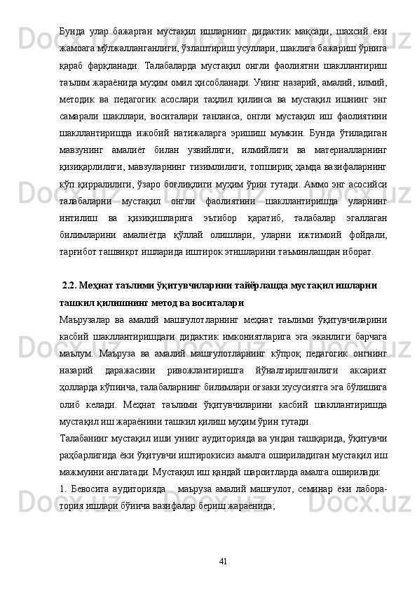 Бунда   улар   бажарган   мустақил   ишларнинг   дидактик   мақсади,   шахсий   ё ки
жамоага мўлжалланганлиги, ўзлаштириш усуллари, шаклига бажариш ўрнига
қараб   фарқланади.   Талабаларда   мустақил   онгли   фаолиятни   шакллантириш
таълим жара ё нида муҳим омил ҳисобланади. Унинг назарий, амалий, илмий,
методик   ва   педагогик   асослари   таҳлил   қилинса   ва   мустақил   ишнинг   энг
самарали   шакллари,   воситалари   танланса,   онгли   мустақил   иш   фаолиятини
шакллантиришда   ижобий   натижаларга   эришиш   мумкин.   Бунда   ўтиладиган
мавзунинг   амали ё т   билан   узвийлиги,   илмийлиги   ва   материалларнинг
қизиқарлилиги,   мавзуларнинг   тизимлилиги,   топшириқ   ҳамда   вазифаларнинг
кўп қирралилиги,  ўзаро  боғлиқлиги  муҳим  ўрин  тутади.  Аммо энг  асосийси
талабаларни   мустақил   онгли   фаолиятини   шакллантиришда   уларнинг
интилиш   ва   қизиқишларига   эътибор   қаратиб,   талабалар   эгаллаган
билимларини   амали ё тда   қўллай   олишлари,   уларни   ижтимоий   фойдали,
тарғибот ташвиқот ишларида иштирок этишларини таъминлашдан иборат. 
 2.2. Меҳнат таълими ўқитувчиларини тайёрлашда мустақил ишларни 
ташкил қилишнинг метод ва воситалари 
Маърузалар   ва   амалий   машғулотларнинг   меҳнат   таълими   ўқитувчиларини
касбий   шакллантиришдаги   дидактик   имкониятларига   эга   эканлиги   барчага
маълум.   Маъруза   ва   амалий   машғулотларнинг   кўпроқ   педагогик   онгнинг
назарий   даражасини   ривожлантиришга   йўналтирилганлиги   аксарият
ҳолларда кўпинча, талабаларнинг билимлари оғзаки хусусиятга эга бўлишига
олиб   келади.   Меҳнат   таълими   ўқитувчиларини   касбий   шакллантиришда
мустақил иш жара ё нини ташкил қилиш муҳим ўрин тутади. 
Талабанинг мустақил иши унинг аудиторияда ва ундан ташқарида, ўқитувчи
раҳбарлигида   ё ки ўқитувчи иштирокисиз амалга ошириладиган мустақил иш
мажмуини англатади. Мустақил иш қандай шароитларда амалга оширилади: 
1.   Бевосита   аудиторияда       маъруза   амалий   машғулот,   семинар   ё ки   лабора-
тория ишлари бўиича вазифалар бериш жара ё нида; 
41 