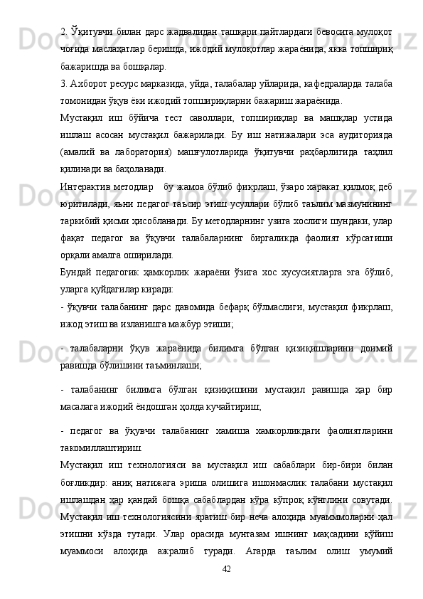 2. Ўқитувчи билан дарс жадвалидан ташқари пайтлардаги бевосита мулоқот
чоғида маслаҳатлар беришда, ижодий мулоқотлар жара ё нида, якка топшириқ
бажаришда ва бошқалар. 
3. Ахборот ресурс марказида, уйда, талабалар уйларида, кафедраларда талаба
томонидан ўқув  ё ки ижодий топшириқларни бажариш жара ё нида. 
Мустақил   иш   бўйича   тест   саволлари,   топшириқлар   ва   машқлар   устида
ишлаш   асосан   мустақил   бажарилади.   Бу   иш   натижалари   эса   аудиторияда
(амалий   ва   лаборатория)   машғулотларида   ўқитувчи   раҳбарлигида   таҳлил
қилинади ва баҳоланади. 
Интерактив методлар     бу жамоа бўлиб фикрлаш, ўзаро харакат қилмоқ деб
юритилади,   яьни   педагог   таъсир   этиш  усуллари   бўлиб  таълим   мазмунининг
таркибий қисми ҳисобланади. Бу методларнинг узига хослиги шундаки, улар
фақат   педагог   ва   ўқувчи   талабаларнинг   биргаликда   фаолият   кўрсатиши
орқали амалга оширилади. 
Бундай   педагогик   ҳамкорлик   жара ё ни   ўзига   хос   хусусиятларга   эга   бўлиб,
уларга қуйдагилар киради: 
-   ўқувчи   талабанинг   дарс   давомида   бефарқ   бўлмаслиги,   мустақил   фикрлаш,
ижод этиш ва изланишга мажбур этиши; 
-   талабаларни   ўқув   жара ё нида   билимга   бўлган   қизиқишларини   доимий
равишда бўлишини таъминлаши; 
-   талабанинг   билимга   бўлган   қизиқишини   мустақил   равишда   ҳар   бир
масалага ижодий  ё ндошган ҳолда кучайтириш; 
-   педагог   ва   ўқувчи   талабанинг   хамиша   хамкорликдаги   фаолиятларини
такомиллаштириш. 
Мустақил   иш   технологияси   ва   мустақил   иш   сабаблари   бир-бири   билан
боғликдир:   аниқ   натижага   эриша   олишига   ишонмаслик   талабани   мустақил
ишлашдан   ҳар   қандай   бошқа   сабаблардан   кўра   кўпроқ   кўнглини   совутади.
Мустақил   иш   технологиясини   яратиш   бир   неча   алоҳида   муамммоларни   ҳал
этишни   кўзда   тутади.   Улар   орасида   мунтазам   ишнинг   мақсадини   қўйиш
муаммоси   алоҳида   ажралиб   туради.   Агарда   таълим   олиш   умумий
42 