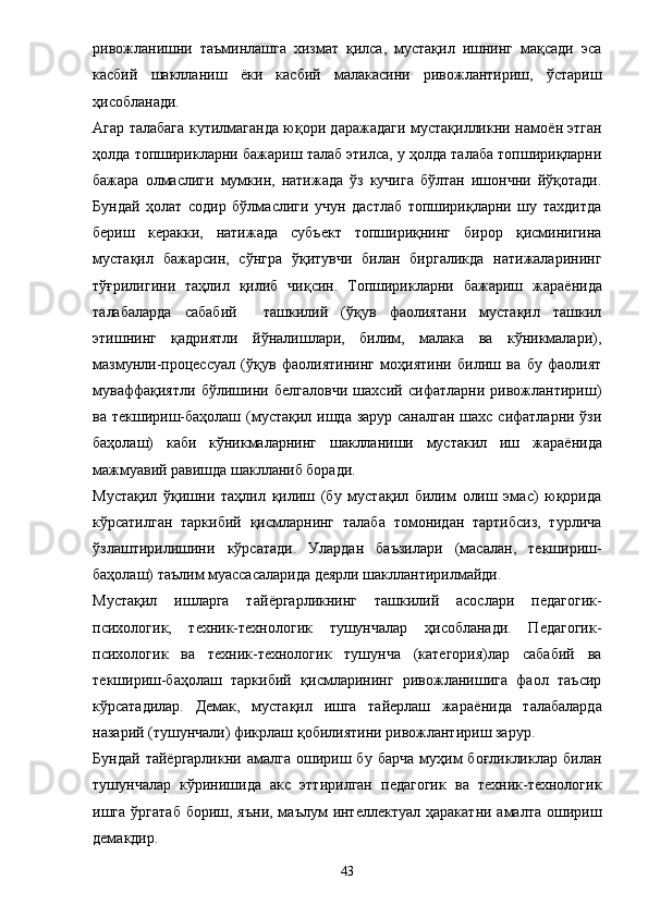 ривожланишни   таъминлашга   хизмат   қилса,   мустақил   ишнинг   мақсади   эса
касбий   шаклланиш   ё ки   касбий   малакасини   ривожлантириш,   ўстариш
ҳисобланади. 
Агар талабага кутилмаганда юқори даражадаги мустақилликни намо ё н этган
ҳолда топширик л арни бажариш талаб этилса, у ҳолда талаба топшириқларни
бажара   олмаслиги   мумкин,   натижада   ўз   кучига   бўлтан   ишончни   йўқотади.
Бундай   ҳолат   содир   бўлмаслиги   учун   дастлаб   топшириқларни   шу   тахдитда
бериш   керакки,   натижада   субъект   топшириқнинг   бирор   қисминигина
мустақил   бажарсин,   сўнгра   ўқитувчи   билан   биргаликда   натижаларининг
тўғрилигини   таҳлил   қилиб   чиқсин.   Топширикларни   бажариш   жара ё нида
талабаларда   сабабий     ташкилий   (ўқув   фаолиятани   мустақил   ташкил
этишнинг   қадриятли   йўналишлари,   билим,   малака   ва   кўникмалари),
мазмунли-процессуал   (ўқув   фаолиятининг   моҳиятини   билиш   ва   бу   фаолият
муваффақиятли   бўлишини   белгаловчи   шахсий   сифатларни   ривожлантириш)
ва текшириш-баҳолаш (мустақил ишда зарур саналган шахс сифатларни ўзи
баҳолаш)   каби   кўникмаларнинг   шаклланиши   мустакил   иш   жара ё нида
мажмуавий равишда шаклланиб боради. 
Мустақил   ўқишни   таҳлил   қилиш   (бу   мустақил   билим   олиш   эмас)   юқорида
кўрсатилган   таркибий   қисмларнинг   талаба   томонидан   тартибсиз,   турлича
ўзлаштирилишини   кўрсатади.   Улардан   баъзилари   (масалан,   текшириш-
баҳолаш) таълим муассасаларида деярли шакллантирилмайди. 
Мустақил   ишларга   тай ё ргарликнинг   ташкилий   асослари   педагогик-
психологик,   техник-технологик   тушунчалар   ҳисобланади.   Педагогик-
психологик   ва   техник-технологик   тушунча   (категория)лар   сабабий   ва
текшириш-баҳолаш   таркибий   қисмларининг   ривожланишига   фаол   таъсир
кўрсатадилар.   Демак,   мустақил   ишга   тайерлаш   жара ё нида   талабаларда
назарий (тушунчали) фикрлаш қобилиятини ривожлантириш зарур. 
Бундай   тай ё ргарликни  амалга   ошириш  бу   барча   муҳим   боғликликлар   билан
тушунчалар   кўринишида   акс   эттирилган   педагогик   ва   техник-технологик
ишга  ўргатаб  бориш,  яъни,  маълум  интеллектуал  ҳаракатни  амалта  ошириш
демакдир. 
43 
