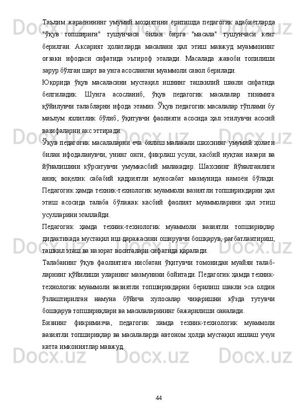 Таълим   жара ё нининг   умумий   моҳиятини   ё ритишда   педагогик   адаби ё тларда
"ўқув   топшириғи"   тушунчаси   билан   бирга   "масала"   тушунчаси   кенг
берилган.   Аксарият   ҳолатларда   масалани   ҳал   этиш   мавжуд   муаммонинг
оғзаки   ифодаси   сифатида   эътироф   эталади.   Масалада   жавоби   топилиши
зарур бўлган шарт ва унга асосланган муаммоли савол берилади. 
Юқорида   ўқув   масаласини   мустақил   ишнинг   ташкилий   шакли   сифатида
белгиладик.   Шунга   асосланиб,   ўқув   педагогик   масалалар   тизимига
қўйилувчи   талабларни  ифода  этамиз.   Ўқув  педагогик  масалалар  тўплами  бу
маълум   яхлитлик   бўлиб,   ўқитувчи   фаолияти   асосида   ҳал   этилувчи   асосий
вазифаларни акс эттиради. 
Ўқув  педагогик   масалаларни   еча   билиш  малакали  шахснинг   умумий   ҳолати
билан   ифодаланувчи,   унинг   онги,   фикрлаш   усули,   касбий   нуқтаи   назари   ва
йўналишини   кўрсатувчи   умумкасбий   малакадир.   Шахснинг   йўналганлиги
аниқ   воқелик   сабабий   қадриятли   муносабат   мазмунида   намо ё н   бўлади.
Педагогик ҳамда техник-технологик муаммоли вазиятли топширикдарни ҳал
этиш   асосида   талаба   бўлажак   касбий   фаолият   муаммоларини   ҳал   этиш
усулларини эгаллайди. 
Педагогик   ҳамда   техник-технологик   муаммоли   вазиятли   топшириқлар
дидактикада мустақил иш даражасини оширувчи бошқарув, рағбатлантириш,
ташкил эташ ва назорат воситалари сифатида қаралади. 
Талабанинг   ўқув   фаолиятига   нисбатан   ўқитувчи   томонидан   муайян   талаб-
ларнинг қўйилиши уларнинг мазмунини бойитади. Педагогик ҳамда техник-
технологик   муаммоли   вазиятли   топширикдарни   берилиш   шакли   эса   олдин
ўзлаштирилган   намуна   бўйича   хулосалар   чиқаришни   кўзда   тутувчи
бошқарув топшириқлари ва масалаларининг бажарилиши саналади. 
Бизнинг   фикримизча,   педагогик   хамда   техник-технологик   муаммоли
вазиятли топшириқлар ва масалаларда автоном ҳолда мустақил ишлаш учун
кат т а имкониятлар мавжуд. 
44 