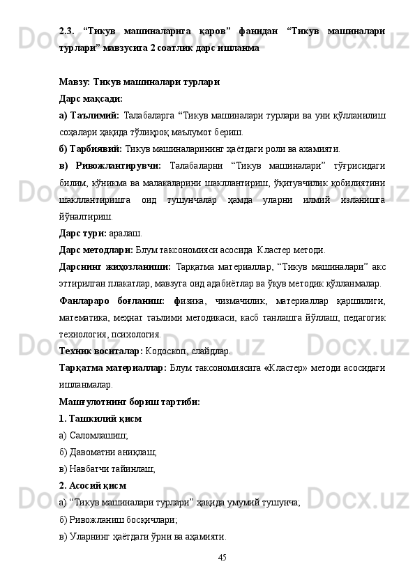 2.3.   “Тикув   машиналарига   қаров”   фанидан   “Тикув   машиналари
турлари” мавзусига 2 соатлик дарс ишланма 
Мавзу: Тикув машиналари турлари 
Дарс мақсади: 
а) Таълимий:   Талабаларга   “ Тикув машиналари турлари ва уни қўлланилиш
соҳалари ҳақида тўлиқроқ маълумот бериш. 
б) Тарбиявий:  Тикув машиналарининг ҳа ё тдаги роли ва ахамияти. 
в)   Ривожлантирувчи:   Талабаларни   “ Тикув   машиналари ”   тўғрисидаги
билим,   кўникма   ва   малакаларини   шакллантириш,   ўқитувчилик   қобилиятини
шакллантиришга   оид   тушунчалар   ҳамда   уларни   илмий   изланишга
йўналтириш. 
Дарс тури:  аралаш. 
Дарс методлари:  Блум таксономияси асосида  Кластер методи. 
Дарснинг   жиҳозланиши:   Тарқатма   материаллар,   “ Тикув   машиналари ”   акс
эттирилган плакатлар, мавзуга оид адаби ё тлар ва ўқув методик қўлланмалар. 
Фанлараро   боғланиш:   ф изика,   ч измачилик,   м атериаллар   қаршилиги,
м атематика,   м еҳнат   таълими   методикаси,   касб   танлашга   йўллаш,   педагогик
технология, психология. 
Техник воситалар:  Кодоскоп, слайдлар. 
Тарқатма материаллар:   Блум таксономиясига   « Кластер» методи асосидаги
ишланмалар. 
Машғулотнинг бориш тартиби: 
1. Ташкилий қисм 
а) Саломлашиш; 
б) Давоматни аниқлаш; 
в) Навбатчи тайинлаш; 
2. Асосий қисм 
а)  “ Тикув машиналари турлари ”  ҳақида умумий тушунча; 
б) Ривожланиш босқичлари; 
в) Уларнинг ҳа ё тдаги ўрни ва аҳамияти. 
45 
