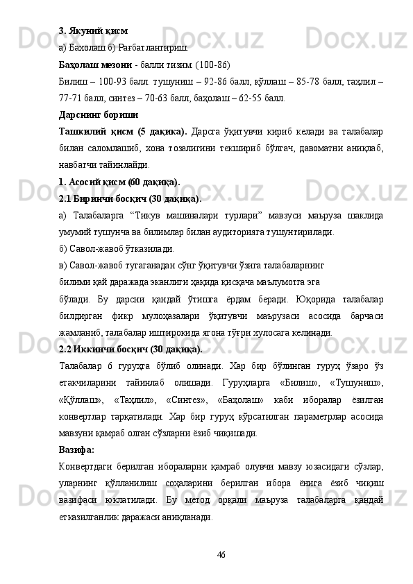 3. Якуний қисм 
а) Бахолаш б) Рағбатлантириш. 
Баҳолаш мезони  - балли тизим. (100-86) 
Билиш – 100-93 балл. тушуниш – 92-86 балл, қўллаш – 85-78 балл, таҳлил –
77-71 балл, синтез – 70-63 балл, баҳолаш – 62-55 балл. 
Дарснинг бориши 
Ташкилий   қисм   (5   дақика).   Дарсга   ўқитувчи   кириб   келади   ва   талабалар
билан   саломлашиб,   хона   тозалигини   текшириб   бўлгач,   давоматни   аниқлаб,
навбатчи тайинлайди. 
1. Асосий қисм (60 дақиқа). 
2.1 Биринчи босқич (30 дақиқа). 
а)   Талабаларга   “ Тикув   машиналари   турлари ”   мавзуси   маъруза   шаклида
умумий тушунча ва билимлар билан аудиторияга тушунтирилади. 
б) Савол-жавоб ўтказилади. 
в) Савол-жавоб тугаганадан сўнг ўқитувчи ўзига талабаларнинг 
билими қай даражада эканлиги ҳақида қисқача маълумотга эга 
бўлади.   Бу   дарсни   қандай   ўтишга   ё рдам   беради.   Юқорида   талабалар
билдирган   фикр   мулоҳазалари   ўқитувчи   маърузаси   асосида   барчаси
жамланиб, талабалар иштирокида ягона тўғри хулосага келинади. 
2.2 Иккинчи босқич (30 дақиқа). 
Талабалар   6   гуруҳга   бўлиб   олинади.   Хар   бир   бўлинган   гуруҳ   ўзаро   ўз
етакчиларини   тайинлаб   олишади.   Гуруҳларга   «Билиш»,   «Тушуниш»,
«Қўллаш»,   «Таҳлил»,   «Синтез»,   «Баҳолаш»   каби   иборалар   ёзилган
конвертлар   тарқатилади.   Хар   бир   гуруҳ   кўрсатилган   параметрлар   асосида
мавзуни қамраб олган сўзларни  ё зиб чиқишади. 
Вазифа: 
Конвертдаги   берилган   ибораларни   қамраб   олувчи   мавзу   юзасидаги   сўзлар,
уларнинг   қўлланилиш   соҳаларини   берилган   ибора   ё нига   ё зиб   чиқиш
вазифаси   юклатилади.   Бу   метод   орқали   маъруза   талабаларга   қандай
етказилганлик даражаси аниқланади. 
46 