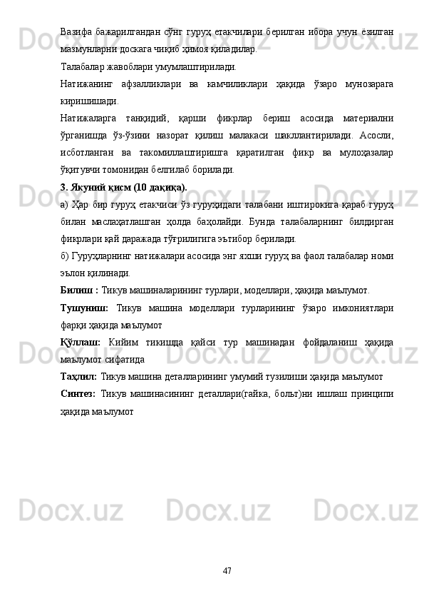 Вазифа   бажарилгандан   сўнг   гуруҳ   етакчилари   берилган   ибора   учун   ё зилган
мазмунларни доскага чиқиб ҳимоя қиладилар. 
Талабалар жавоблари умумлаштирилади. 
Натижанинг   афзалликлари   ва   камчиликлари   ҳақида   ўзаро   мунозарага
киришишади. 
Натижаларга   танқидий,   қарши   фикрлар   бериш   асосида   материални
ўрганишда   ўз-ўзини   назорат   қилиш   малакаси   шакллантирилади.   Асосли,
исботланган   ва   такомиллаштиришга   қаратилган   фикр   ва   мулоҳазалар
ўқитувчи томонидан белгилаб борилади. 
3. Якуний қисм (10 дақиқа). 
а)   Ҳар   бир   гуруҳ   етакчиси   ўз   гуруҳидаги   талабани   иштирокига   қараб   гуруҳ
билан   маслаҳатлашган   ҳолда   баҳолайди.   Бунда   талабаларнинг   билдирган
фикрлари қай даражада тўғрилигига эътибор берилади. 
б) Гуруҳларнинг натижалари асосида энг яхши гуруҳ ва фаол талабалар номи
эълон қилинади. 
Билиш :  Тикув машиналарининг турлари, моделлари, ҳақида маълумот. 
Тушуниш:   Тикув   машина   моделлари   турларининг   ўзаро   имкониятлари
фарқи ҳақида маълумот 
Қўллаш:   Кийим   тикишда   қайси   тур   машинадан   фойдаланиш   ҳақида
маълумот сифатида
Таҳлил:  Тикув машина деталларининг умумий тузилиши ҳақида маълумот 
Синтез:   Тикув   машинас и нинг   деталлари(гайка,   больт) ни   ишлаш   принципи
ҳақида маълумот 
47 