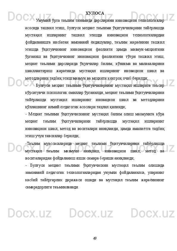 ХУЛОСА
Умумий ўрта таълим тизимида дарсларини инновацион технологиялар
асосида  ташкил этиш, булғуси меҳнат таълими ўқитувчиларини тайёрлашда
мустақил   ишларнинг   ташкил   этишда   инновацион   технологиялардан
фойдаланишга   нисбатан   замонавий   ёндашувлар,   т аълим   жараёнини   ташкил
этишда   ў қитувчининг   инновацион   фаолияти   ҳамда   мазмун-моҳиятини
ўрганиш   ва   ў қитувчининг   инновацион   фаолиятини   тўғри   ташкил   этиш,
меҳнат   таълими   дарсларида   ўқувчилар   билим,   кўникма   ва   малакаларини
шакллантириш   жараёнида   мустақил   ишларнинг   иновацион   шакл   ва
методларини тадбиқ этиш мазмун ва моҳияти кенгроқ очиб берилди;
- Булғуси   меҳнат   таълими   ўқитувчиларнинг   мустақил   ишларига   таъсир
кўрсатувчи психологик омиллар ўрганилди, меҳнат таълими ўқитувчиларини
тайёрлашда   мустақил   ишларнинг   иновацион   шакл   ва   методларини
қўллашнинг илмий-педагогик асослари таҳлил қилинди;
-   Меҳнат   таълими   ўқитувчисининг   мустақил   билим   олиш   мазмунига   кўра
меҳнат   таълим   ўқитувчиларини   тай ё рлашда   мустақил   ишларнинг
инновацион   шакл,   метод   ва   воситалари   аниқланди,   ҳамда   амали ё тга   тадбиқ
этиш учун тавсиялар берилди; 
-Таълим   муассасаларида   меҳнат   таълими   ўқитувчиларини   тай ѐ рлашда
мустақил   таълим   мазмуни   аниқлаш,   инновацион   шакл,   метод   ва
воситаларидан фойдаланиш яхши самара бериши аниқланди; 
-   Булғуси   меҳнат   таълими   ўқитувчисини   мустақил   таълим   олишида
замонавий   педагогик   технологияларидан   унумли   фойдаланилса,   уларнинг
касбий   тай ё ргарлик   даражаси   ошади   ва   мустақил   таълим   жара ё нининг
самарадорлиги таъминланади. 
49 