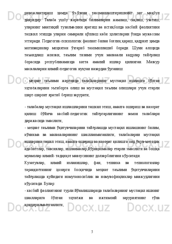 ривожлантириш   ҳамда   ўз-ўзини   такомиллаштиришнинг   энг   мақбул
давридир.   Талаба   ушбу   жара ё нда   билимларни   жамлаш,   сақлаш,   узатиш,
уларнинг   мантиқий   тузилмасини   яратиш   ва   истиқболда   касбий   фаолиятини
ташкил   этишда   уларни   самарали   қўллаш   каби   ҳолатларни   ўзида   мужассам
эттиради. Педагогик-психологик фаолият билан боғлиқ қараш, қадрият ҳамда
мотивациялар   моҳиятан   ўзгариб   такомиллашиб   боради.   Шуни   алоҳида
таъкидлаш   жоизки,   таълим   тизими   учун   малакали   кадрлар   тай ё рлаш
борасида   республикамизда   катта   амалий   ишлар   қилинган.   Мазкур
масалаларни илмий-педагогик нуқтаи назардан ўрганиш:
-   меҳнат   таълими   жар ё нида   талабаларнинг   мустақил   ишлашга   бўлган
эҳти ё жларини   эътиборга   олиш   ва   мустақил   таълим   олишлари   учун   етарли
шарт-шароит яратиб бериш зарурати; 
- талабалар мустақил ишлашларини ташкил этиш, амалга ошириш ва назорат
қилиш   бўйича   касбий-педагогик   тай ё ргарлигининг   замон   талаблари
даражасида эмаслиги; 
-  меҳнат таълими  ўқитувчиларини  тай ё рлашда  мустақил  ишлашнинг  билим,
кўникма   ва   малакаларининг   шаклланмаганлиги;   талабаларни   мустақил
ишларини ташкл этиш, амалга ошириш ва назорат қилишга оид ўқув-методик
адаби ё тлар, тавсиялар, ишланмалар,йўриқномалар етарли эмаслиги ва бошқа
муамолар илмий- тадқиқот мавзусининг долзарблигини кўрсатади. 
Кузатувлар,   илмий   изланишлар,   фан,   техника   ва   технологиялар
тараққи ё тининг   ҳозирги   босқичида   меҳнат   таълими   ўқитувчиларини
тай ё рлашда   қуйидаги   номутаносиблик   ва   номувофиқликлар   мавжудлигини
кўрсатади. Булар: 
- касбий фаолиятнинг турли йўналишларида талабаларнинг мустақил ишнинг
шаклларига   бўлган   эҳти ё жи   ва   ижтимоий   заруриятнинг   тўла
қондирилма ё тганлиги; 
5 