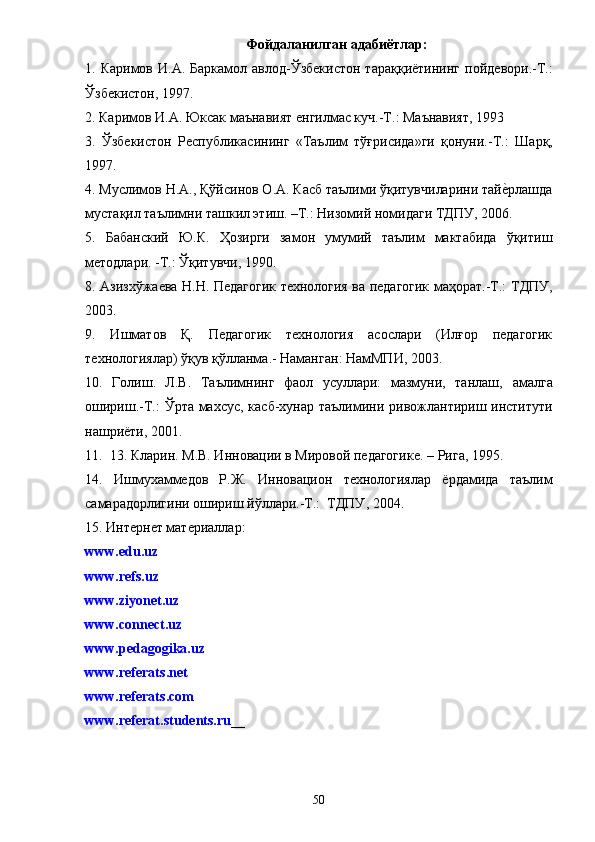 Фойдаланилган адабиётлар :
1. Каримов  И.А.  Баркамол авлод-Ўзбекистон   тараққиётининг   пойдевори.-Т.:
Ўзбекистон, 1997 .
2. Каримов И.А. Юксак маънавият енгилмас куч.-Т.: Маънавият, 1993
3.   Ўзбекистон   Республикасининг   «Таълим   тўғрисида»ги   қонуни.-Т.:   Шарқ,
1997 .
4.  Муслимов Н.А., Қўйсинов О.А. Касб таълими ўқитувчиларини тайеiрлашда
мустақил таълимни ташкил этиш. –Т.: Низомий номидаги ТДПУ, 2006.
5.   Бабанский   Ю.К.   Ҳозирги   замон   умумий   таълим   мактабида   ўқитиш
методлари. -Т.: Ўқитувчи, 1990.
8. Азизхўжаева Н.Н. Педагогик технология ва педагогик маҳорат.-Т.:   ТДПУ,
2003 .
9.   Ишматов   Қ.   Педагогик   технология   асослари   (Илғор   педагогик
технологиялар) ўқув қўлланма .-  Наманган :  НамМПИ, 2003 .
10.   Голиш.   Л.В.   Таълимнинг   фаол   усуллари:   мазмуни,   танлаш,   амалга
ошириш.-Т.:   Ў рта махсус ,   касб-хунар таълимини   ривожлантириш институти
нашриёти ,  2001.
11.  13. Кларин. М.В. Инновации в Мировой педагогик е.  – Рига ,  1995 .
14.   Ишмухаммедов   Р.Ж.   Инн о вацион   технологиялар   ёрдамида   таълим
самарадорлигини ошириш йўллари.-Т.:  ТДПУ ,  2004 .
15.  Интернет материаллар :
www.edu.uz
www.refs.uz
www.ziyonet.uz
www.connect.uz
www.pedagogika.uz
www.referats.net
www.referats.com
www.referat.students.ru __
50 