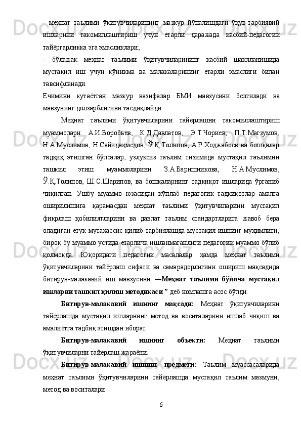 -   меҳнат   таълими   ўқитувчиларининг   мазкур   йўналишдаги   ўқув-тарбиявий
ишларини   такомиллаштириш   учун   етарли   даражада   касбий-педагогик
тай ё ргарликка эга эмасликлари; 
-   бўлажак   меҳнат   таълими   ўқитувчиларининг   касбий   шаклланишида
мустақил   иш   учун   кўникма   ва   малакаларининг   етарли   эмаслиги   билан
тавсифланади. 
Ечимини   кута ё тган   мазкур   вазифалар   БМИ   мавзусини   белгилади   ва
мавзунинг долзарблигини тасдиқлайди. 
Меҳнат   таълими   ўқитувчиларини   тайёрлашни   такомиллаштириш
муаммолари   А.И.Воробьев,   К.Д.Давлатов,   Э.Т.Чориев,   П.Т.Магзумов,
Н.А.Муслимов,   Н.Сайидаҳмедов,   Ў.Қ.Толипов,   А.Р.Ходжабоев   ва   бошқалар
тадқиқ   этишган   бўлсалар,   узлуксиз   таълим   тизимида   мустақил   таълимни
ташкил   этиш   муаммоларини   З.А.Баришникова,   Н.А.Муслимов,
Ў.Қ.Толипов,   Ш.С.Шарипов,   ва   бошқаларнинг   тадқиқот   ишларида   ўрганиб
чиқилган.   Ушбу   муаммо   юзасидан   кўплаб   педагогик   тадқиқотлар   амалга
оширилишига   қарамасдан   меҳнат   таълими   ўқитувчиларини   мустақил
фикрлаш   қобилиятларини   ва   давлат   таълим   стандартларига   жавоб   бера
оладиган етук мутахассис  қилиб тарбиялашда  мустақил ишнинг муҳимлиги,
бироқ бу муаммо устида етарлича ишланмаганлиги педагогик муаммо бўлиб
қолмоқда.   Юқоридаги   педагогик   масалалар   ҳамда   меҳнат   таълими
ўқитувчиларини   тайёрлаш   сифати   ва   самарадорлигини   ошириш   мақсадида
битирув-малакавий   иш   мавзусини   ― Меҳнат   таълими   бўйича   мустақил
ишларни ташкил қилиш методикаси ”  деб номлашга асос бўлди. 
Битирув-малакавий   иш нинг   мақсади:   Меҳнат   ўқитувчиларини
тайёрлашда   мустақил   ишларнинг   метод   ва   воситаларини   ишлаб   чиқиш   ва
амалиётга тадбиқ этишдан иборат. 
Битирув-малакавий   иш нинг   объекти:   Меҳнат   таълими
ўқитувчиларни тайёрлаш жараёни. 
Битирув-малакавий   иш нинг   предмети:   Таълим   муассасаларида
меҳнат   таълими   ўқитувчиларини   тайёрлашда   мустақил   таълим   мазмуни,
метод ва воситалари. 
6 