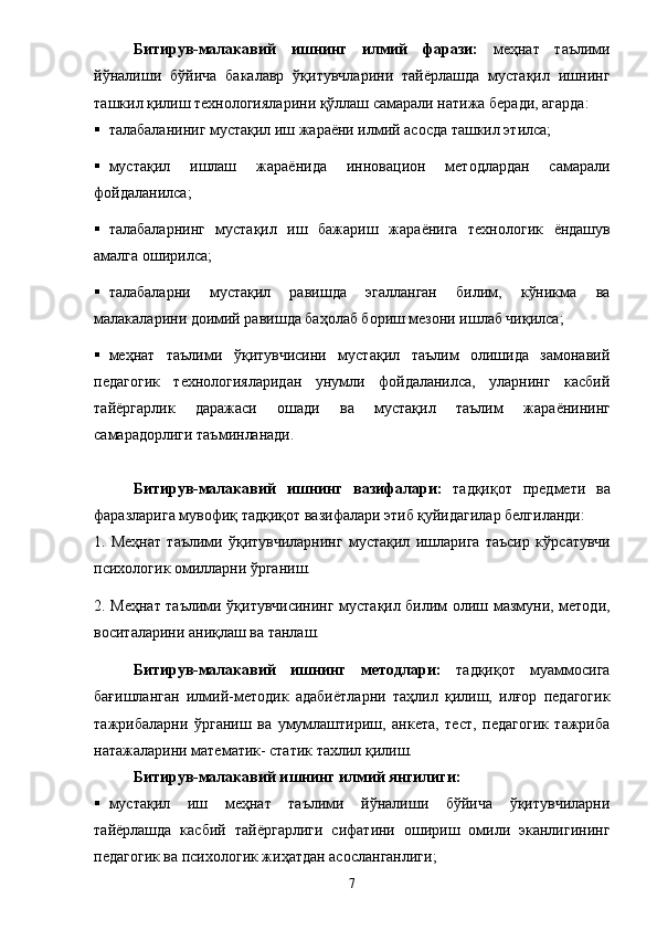 Битирув-малакавий   иш нинг   илмий   фарази:   меҳнат   таълими
йўналиши   бўйича   бакалавр   ўқитувчларини   тайёрлашда   мустақил   ишнинг
ташкил қилиш технологияларини қўллаш самарали натижа беради, агарда: 
 талабаланиниг мустақил иш жараёни илмий асосда ташкил этилса; 
 мустақил   ишлаш   жара ё нида   инн о вацион   методлардан   самарали
фойдаланилса; 
 талабаларнинг   мустақил   иш   бажариш   жара ё нига   технологик   ё ндашув
амалга оширилса; 
 талабаларни   мустақил   равишда   эгалланган   билим,   кўникма   ва
малакаларини доимий равишда баҳолаб бориш мезони ишлаб чиқилса; 
 меҳнат   таълими   ўқитувчисини   мустақил   таълим   олишида   замонавий
педагогик   технологияларидан   унумли   фойдаланилса,   уларнинг   касбий
тай ё ргарлик   даражаси   ошади   ва   мустақил   таълим   жара ё нининг
самарадорлиги таъминланади. 
Битирув-малакавий   иш нинг   вазифалари:   тадқиқот   предмети   ва
фаразларига мувофиқ тадқиқот вазифалари этиб қуйидагилар белгиланди: 
1.   Меҳнат   таълими   ўқитувчиларнинг   мустақил   ишларига   таъсир   кў р сатувчи
психологик омилларни ўрганиш. 
2. Меҳнат таълими ўқитувчисининг мустақил билим олиш мазмуни, методи,
воситаларини аниқлаш ва танлаш. 
  Битирув-малакавий   иш нинг   методлари:   тадқиқот   муаммосига
бағишланган   илмий-методик   адаби ё тларни   таҳлил   қилиш,   илғор   педагогик
тажрибаларни   ўрганиш   ва   умумлаштириш,   анкета,   тест,   педагогик   тажриба
натажаларини математик- статик тахлил қилиш. 
Битирув-малакавий иш нинг илмий янгилиги: 
 мустақил   иш   меҳнат   таълими   йўналиши   бўйича   ўқитувчиларни
тай ё рлашда   касбий   тай ё ргарлиги   сифатини   ошириш   омили   эканлигининг
педагогик ва психологик жиҳатдан асосланганлиги; 
7 