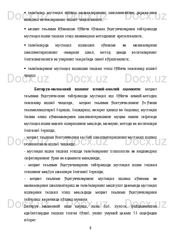  талабалар   мустақил   ишлаш   малакаларининг   шаклланганлик   даражасини
аниқлаш мезонларининг ишлаб чиқилганлиги; 
 мехнат   таълими   йўналиши   бўйича   бўлажак   ўқитувчиларини   тай ё рлашда
мустақил ишни ташкил этиш иннавацион методининг яратилганлиги; 
 талабаларда   мустақил   ишлашни   кўникма   ва   малакаларини
шакллантиришнинг   самарали   шакл,   метод   ҳамда   воситаларнинг
белгиланганлиги ва уларнинг тажрибада синаб кўрилганлиги; 
 талабаларнинг   мустақил   ишлашни   ташкил   этиш   бўйича   тавсиялар   ишлаб
чиқиш 
Битирув-малакавий   иш нинг   илмий - амалий   аҳамияти:   меҳнат
таълими   ўқитувчисини   тай ё рлашда   мустақил   иш   бўйича   илмий-методик
тавсиялар   ишлаб   чиқил д и ,     меҳнат   таълими   ўкитувчисининг   ўз-ўзини
такомиллаштириб бориши, бошқариш, назорат қилиш ва баҳолаш, мустақил
билим   олиш   кўникмаларини   шакллантиришнинг   муҳим   омили   сифатида
мустақил ишни амалга оширишнинг мақсади, мазмуни, методи ва воситалари
белгилаб берилди; 
-  меҳнат таълими ўкитувчисини касбий шакллантиришнинг мустақил ишлаш
технологияси ишлаб чиқилди; 
-   мустақил   ишни   ташкил   этишда   талабаларнинг   психологик   ва   индивидуал
сифатларининг ўрни ва аҳамияти аниқланди; 
-   меҳнат   таълими   ўқитувчиларини   тай ё рлашда   мустақил   ишни   ташкил
этишнинг мақбул шакллари белгилаб берилди; 
-   меҳнат   таълими   ўқитувчиларнинг   мустақил   ишлаш   кўникма   ва
малакаларини шакллантириш ва талабаларнинг машғулот давомида мустақил
ишларини   ташкил   этиш   мақсадида   меҳнат   таълими   ўқитувчиларини
тай ё рлаш жара ё нида қўллаш мумкин. 
Битирув   малакавий   иши   кириш,   икки   боб,   хулоса,   фойдаланилган
адаби ё тлар дан   ташкил   топган   бўлиб,   унинг   умумий   ҳажми   53   саҳифадан
иборат .
8 