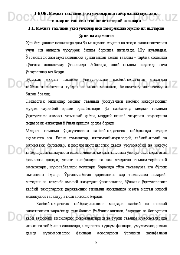 1 -БОБ. Меҳнат таълими ўқитувчиларини тайёрлашда мустақил
ишларни ташкил этишнинг назарий асослари
1.1 .  Меҳнат таълими ўқитувчиларини тайёрлашда мустақил ишларни
ўрни ва аҳамияти
Ҳар бир давлат келажакда ҳам ўз мавқеини сақлаш ва янада ривожлантириш
учун   ё ш   авлодга   чуқурроқ   билим   беришга   интилади.   Шу   жумладан,
Ўзбекистон ҳам мустақилликка эришгандан кейин таълим – тарбия сохасида
кўпгина   ислоҳотлар   ўтказилди.   Айниқса,   олий   таълим   соҳасида   анча
ўзгаришлар юз берди. 
Бўлажак   меҳнат   таълими   ўқитувчисини   касбий-педагогик   жиҳатдан
тай ё рлаш   сифатини   тубдан   яхшилаш   масаласи,   бевосита   унинг   мазмуни
билан боғлиқ. 
Педагогик   билимлар   меҳнат   таълими   ўқитувчиси   касбий   маҳоратининг
муҳим   таркибий   қисми   ҳисобланади,   ўз   навбатида   меҳнат   таълими
ўқитувчиси   жамият   маънавий   ҳа ё ти,   моддий   ишлаб   чиқариш   соҳаларини
педагогик жиҳатдан йўналтиришга  ё рдам беради. 
Меҳнат   таълими   ўқитувчисини   касбий-педагогик   тай ё рлашда   муҳим
аҳамиятга   эга.   Барча   гуманитар,   ижтимоий-иқгисодий,   табиий-илмий   ва
математик   билимлар,   психологик-педагогик   ҳамда   умумкасбий   ва   махсус
тай ё ргарлик мазмунини ишлаб чиқиш, меҳнат таълими ўқитувчиси педагогик
фаолияти   ҳақида,   унинг   вазифалари   ва   ҳал   этадиган   таълим-тарбиявий
масалалари,   муносабатлари   усуллари   борасида   тўла   тасаввурга   эга   бўлиш
имконини   беради.   Ўрганила ё тган   ҳодисанинг   ҳар   томонлама   назарий-
методик   ва   тажриба-амалий   жиҳатдан   ўрганилиши,   бўлажак   ўқитувчининг
касбий   тай ё ргарлик   даражасини   тизимли   аниқлашда   юзага   келган   илмий
ё ндашувни тасаввур этишга имкон беради. 
Касбий-педагогик   тай ё ргарликнинг   мақсади   касбий   ва   шахсий
ривожланиш жара ё нида талабанинг ўз-ўзини англаш, баҳолаш ва бошқариш
каби   таркибий   қисмларни   ривожлантириш   ва   турли   таълим   муассасаларида
ишлашга тай ё рлаш саналсада, педагогик туркум фанлари, умуммуҳандислик
ҳамда   мутахассислик   фанлари   асосларини   ўрганиш   вазифалари
9 