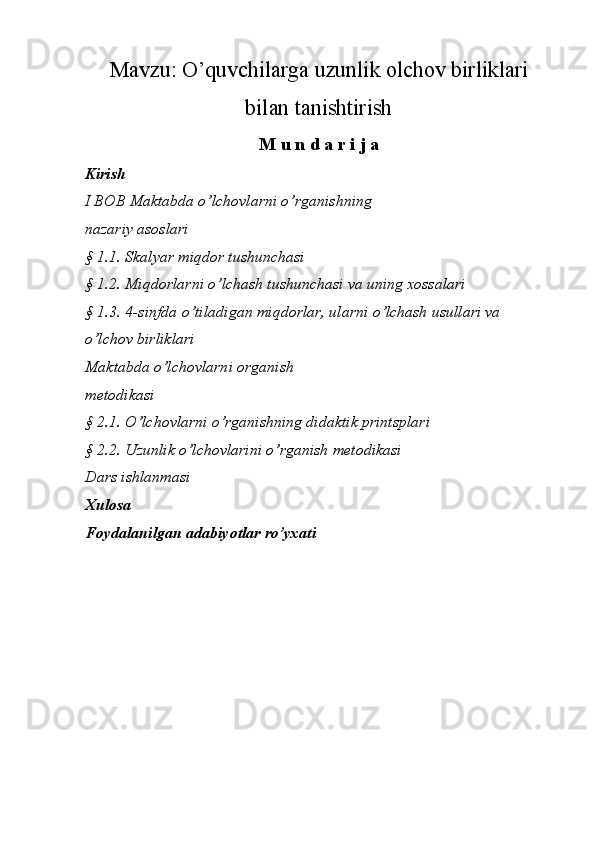 Mavzu:  O’quvchilarga uzunlik olchov birliklari
bilan tanishtirish
M u n d a r i j a
Kirish
I BOB Maktabda o’lchovlarni o’rganishning
nazariy asoslari
§ 1.1. Skalyar miqdor tushunchasi
§ 1.2. Miqdorlarni o’lchash tushunchasi va uning xossalari
§ 1.3. 4-sinfda o’tiladigan miqdorlar, ularni o’lchash usullari va 
o’lchov birliklari
Maktabda o’lchovlarni organish
metodikasi
§ 2.1. О’lchovlarni о’rganishning didaktik printsplari
§ 2.2. Uzunlik o’lchovlarini o’rganish metodikasi
Dars ishlanmasi
Xulosa
Foydalanilgan adabiyotlar ro’yxati