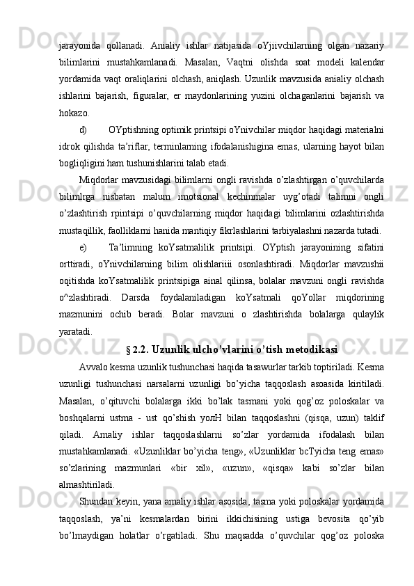 jarayonida   qollanadi.   Anialiy   ishlar   natijasida   oYjiivchilarning   olgan   nazariy
bilimlarini   mustahkamlanadi.   Masalan,   Vaqtni   olishda   soat   modeli   kalendar
yordamida  vaqt  oraliqlarini  olchash, aniqlash.  Uzunlik mavzusida  anialiy olchash
ishlarini   bajarish,   figuralar,   er   maydonlarining   yuzini   olchaganlarini   bajarish   va
hokazo.
d) OYptishning optimik printsipi oYnivchilar miqdor haqidagi materialni
idrok   qilishda   ta’riflar,   terminlarning   ifodalanishigina   emas,   ularning   hayot   bilan
bogliqligini ham tushunishlarini talab etadi.
Miqdorlar  mavzusidagi  bilimlarni  ongli  ravishda  o’zlashtirgan  o’quvchilarda
bilimlrga   nisbatan   malum   imotsional   kechinmalar   uyg’otadi   talimni   ongli
o’zlashtirish   rpintsipi   o’quvchilarning   miqdor   haqidagi   bilimlarini   ozlashtirishda
mustaqillik, faolliklarni hanida mantiqiy fikrlashlarini tarbiyalashni nazarda tutadi.
e) Ta’limning   koYsatmalilik   printsipi.   OYptish   jarayonining   sifatini
orttiradi,   oYnivchilarning   bilim   olishlariiii   osonlashtiradi.   Miqdorlar   mavzushii
oqitishda   koYsatmalilik   printsipiga   ainal   qilinsa,   bolalar   mavzuni   ongli   ravishda
o^zlashtiradi.   Darsda   foydalaniladigan   koYsatmali   qoYollar   miqdorining
mazmunini   ochib   beradi.   Bolar   mavzuni   о   zlashtirishda   bolalarga   qulaylik
yaratadi.
§ 2 .2. Uzunlik ulcho’vlarini o’tish metodikasi
Avvalo kesma uzunlik tushunchasi haqida tasawurlar tarkib toptiriladi. Kesma
uzunligi   tushunchasi   narsalarni   uzunligi   bo’yicha   taqqoslash   asoasida   kiritiladi.
Masalan,   o’qituvchi   bolalarga   ikki   bo’lak   tasmani   yoki   qog’oz   poloskalar   va
boshqalarni   ustma   -   ust   qo’shish   уолН   bilan   taqqoslashni   (qisqa,   uzun)   taklif
qiladi.   Amaliy   ishlar   taqqoslashlarni   so’zlar   yordamida   ifodalash   bilan
mustahkamlanadi.   «Uzunliklar   bo’yicha   teng»,   «Uzunliklar   bcTyicha   teng   emas»
so’zlarining   mazmunlari   «bir   xil»,   «uzun»,   «qisqa»   kabi   so’zlar   bilan
almashtiriladi.
Shundan keyin, yana amaliy ishlar asosida, tasma yoki poloskalar yordamida
taqqoslash,   ya’ni   kesmalardan   birini   ikkichisining   ustiga   bevosita   qo’yib
bo’lmaydigan   holatlar   o’rgatiladi.   Shu   maqsadda   o’quvchilar   qog’oz   poloska 