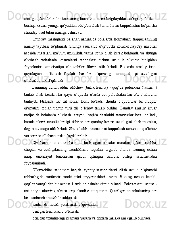 chetiga qalam bilan bir kesmaning boshi va oxirini belgilaydilar, so’ngra poloskani
boshqa kesma yoniga qo’yadilar. Ko’pburchak tomonlarini taqqoslashni ko’pincha
shunday usul bilan amalga oshiriladi.
Shunday   mashqlarni   bajarish   natijasida   bolalarda   kesmalarni   taqqoslashning
amaliy   tajribasi   to’planadi.   Shunga   asoslanib   o’qituvchi   konkret   hayotiy   misollar
asosida   masalan,   ma’lum   uzunlikda   tasma   sotib   olish   kerak   bolganda   va   shunga
o’xshash   xolatlarda   kesmalarni   taqqoslash   uchun   uzunlik   o’lchov   birligidan
foydalanish   zaruriyatiga   o’quvchilar   fikrini   olib   keladi.   Bu   erda   amaliy   ishni
quyidagicha   o’tkazish   foydali:   har   bir   o’quvchiga   sanoq   cho’pi   uzunligini
o’lchashni taklif qilinadi.
Bunining   uchun   oldin   oMchov   (birlik   kesma)   -   qog’oz   poloskani   (tasma...)
tanlab   olish   kerak.   Har   qaysi   o’quvchi   o’zida   bor   poloskalaridan   o’z   o’lchovini
tanlaydi.   Natijada   har   xil   sonlar   hosil   bo’ladi,   chunki   o’quvchilar   bir   miqdor
qiymatini   topish   uchun   turli   xil   o’lchov   tanlab   oldilar.   Bunday   amaliy   ishlar
natijasida   bolalarda   o’lchash   jarayoni   haqida   dastlabki   tasavvurlar   hosil   bo’ladi,
hamda   ularni   uzunlik   birligi   sifatida   har   qanday   kesma   uzunligini   olish   mumkin,
degan xulosaga olib keladi. Shu sababli, kesmalarni taqqoslash uchun aniq o’lchov
yordamida o’lchashlardan foydalaniladi.
OMchashlar   oldin   uncha   katta   bo’lmagan   narsalar   masalan,   qalam,   ruchka,
choplar   va   boshqalarning   uzunliklarini   topishni   organib   olamiz.   Buning   uchun
aniq,   umumiyat   tomonidan   qabul   qilingan   uzunlik   birligi   santimetrdan
foydalaniladi.
CTquvchilar   santimetr   haqida   ayoniy   tasavvurlarni   olish   uchun   o’qituvchi
rahbarligida   santimetr   modellarini   tayyorlashlari   lozim.   Buning   uchun   katakli
qog’oz varag’idan bir nechta 1 smli poloskalar qirqib olinadi. Poloskalarni ustma -
ust   qo’yib   ularning   o’zaro   teng   ekanligi   aniqlanadi.   Qirqilgan   poloskalarning   har
biri santimetr modeli hisoblanadi.
Santimetr modeli yordamida o’quvchilar:
berilgan kesmalarni o’lchash.
berilgan uzunlikdagi kesmani yasash va chizish malakasini egallb olishadi. 