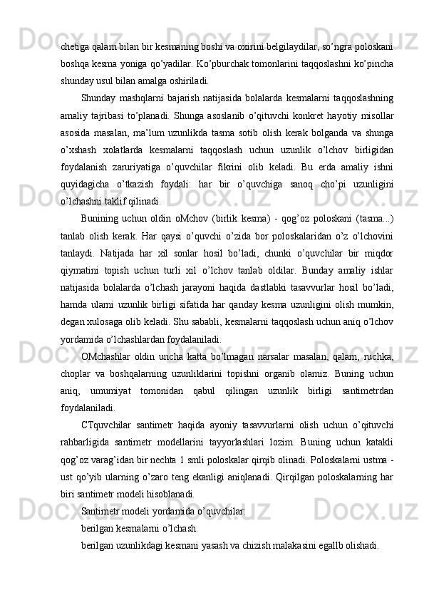 chetiga qalam bilan bir kesmaning boshi va oxirini belgilaydilar, so’ngra poloskani
boshqa kesma yoniga qo’yadilar. Ko’pburchak tomonlarini taqqoslashni ko’pincha
shunday usul bilan amalga oshiriladi.
Shunday   mashqlarni   bajarish   natijasida   bolalarda   kesmalarni   taqqoslashning
amaliy   tajribasi   to’planadi.   Shunga   asoslanib   o’qituvchi   konkret   hayotiy   misollar
asosida   masalan,   ma’lum   uzunlikda   tasma   sotib   olish   kerak   bolganda   va   shunga
o’xshash   xolatlarda   kesmalarni   taqqoslash   uchun   uzunlik   o’lchov   birligidan
foydalanish   zaruriyatiga   o’quvchilar   fikrini   olib   keladi.   Bu   erda   amaliy   ishni
quyidagicha   o’tkazish   foydali:   har   bir   o’quvchiga   sanoq   cho’pi   uzunligini
o’lchashni taklif qilinadi.
Bunining   uchun   oldin   oMchov   (birlik   kesma)   -   qog’oz   poloskani   (tasma...)
tanlab   olish   kerak.   Har   qaysi   o’quvchi   o’zida   bor   poloskalaridan   o’z   o’lchovini
tanlaydi.   Natijada   har   xil   sonlar   hosil   bo’ladi,   chunki   o’quvchilar   bir   miqdor
qiymatini   topish   uchun   turli   xil   o’lchov   tanlab   oldilar.   Bunday   amaliy   ishlar
natijasida   bolalarda   o’lchash   jarayoni   haqida   dastlabki   tasavvurlar   hosil   bo’ladi,
hamda   ularni   uzunlik   birligi   sifatida   har   qanday   kesma   uzunligini   olish   mumkin,
degan xulosaga olib keladi. Shu sababli, kesmalarni taqqoslash uchun aniq o’lchov
yordamida o’lchashlardan foydalaniladi.
OMchashlar   oldin   uncha   katta   bo’lmagan   narsalar   masalan,   qalam,   ruchka,
choplar   va   boshqalarning   uzunliklarini   topishni   organib   olamiz.   Buning   uchun
aniq,   umumiyat   tomonidan   qabul   qilingan   uzunlik   birligi   santimetrdan
foydalaniladi.
CTquvchilar   santimetr   haqida   ayoniy   tasavvurlarni   olish   uchun   o’qituvchi
rahbarligida   santimetr   modellarini   tayyorlashlari   lozim.   Buning   uchun   katakli
qog’oz varag’idan bir nechta 1 smli poloskalar qirqib olinadi. Poloskalarni ustma -
ust   qo’yib   ularning   o’zaro   teng   ekanligi   aniqlanadi.   Qirqilgan   poloskalarning   har
biri santimetr modeli hisoblanadi.
Santimetr modeli yordamida o’quvchilar:
berilgan kesmalarni o’lchash.
berilgan uzunlikdagi kesmani yasash va chizish malakasini egallb olishadi.