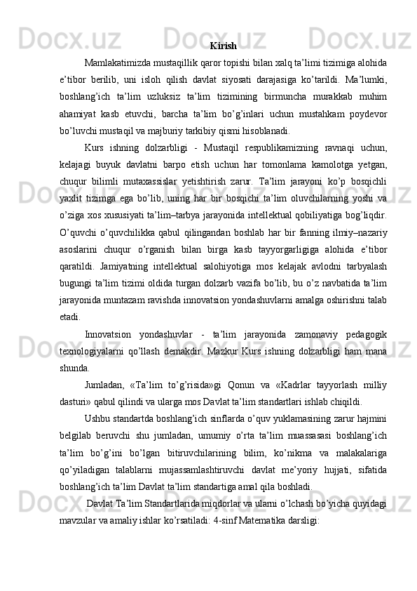 Kirish
Mamlakatimizda mustaqillik qaror topishi bilan xalq ta’limi tizimiga alohida
e’tibor   berilib,   uni   isloh   qilish   davlat   siyosati   darajasiga   ko’tarildi.   Ma’lumki,
boshlang’ich   ta’lim   uzluksiz   ta’lim   tizimining   birmuncha   murakkab   muhim
ahamiyat   kasb   etuvchi,   barcha   ta’lim   bo’g’inlari   uchun   mustahkam   poydevor
bo’luvchi mustaqil va majburiy tarkibiy qismi hisoblanadi. 
Kurs   ishning   dolzarbligi   -   Mustaqil   respublikamizning   ravnaqi   uchun,
kelajagi   buyuk   davlatni   barpo   etish   uchun   har   tomonlama   kamolotga   yetgan,
chuqur   bilimli   mutaxassislar   yetishtirish   zarur.   Ta’lim   jarayoni   ko’p   bosqichli
yaxlit   tizimga   ega   bo’lib,   uning   har   bir   bosqichi   ta’lim   oluvchilarning   yoshi   va
o’ziga xos xususiyati  ta’lim–tarbya jarayonida intellektual qobiliyatiga bog’liqdir.
O’quvchi   o’quvchilikka   qabul   qilingandan   boshlab   har   bir   fanning   ilmiy–nazariy
asoslarini   chuqur   o’rganish   bilan   birga   kasb   tayyorgarligiga   alohida   e’tibor
qaratildi.   Jamiyatning   intellektual   salohiyotiga   mos   kelajak   avlodni   tarbyalash
bugungi ta’lim tizimi oldida turgan dolzarb vazifa bo’lib, bu o’z navbatida ta’lim
jarayonida muntazam ravishda innovatsion yondashuvlarni amalga oshirishni talab
etadi.
Innovatsion   yondashuvlar   -   ta’lim   jarayonida   zamonaviy   pedagogik
texnologiyalarni   qo’llash   demakdir.   Mazkur   Kurs   ishning   dolzarbligi   ham   mana
shunda. 
Jumladan,   «Ta’lim   to’g’risida»gi   Qonun   va   «Kadrlar   tayyorlash   milliy
dasturi» qabul qilindi va ularga mos Davlat ta’lim standartlari ishlab chiqildi.
Ushbu standartda boshlang’ich sinflarda o’quv yuklamasining zarur hajmini
belgilab   beruvchi   shu   jumladan,   umumiy   o’rta   ta’lim   muassasasi   boshlang’ich
ta’lim   bo’g’ini   bo’lgan   bitiruvchilarining   bilim,   ko’nikma   va   malakalariga
qo’yiladigan   talablarni   mujassamlashtiruvchi   davlat   me’yoriy   hujjati,   sifatida
boshlang’ich ta’lim Davlat ta’lim standartiga amal qila boshladi.
 Davlat Ta’lim Standartlarida miqdorlar va ularni о’lchash bo’yicha quyidagi
mavzular va amaliy ishlar ko’rsatiladi: 4-sinf Matematika darsligi: