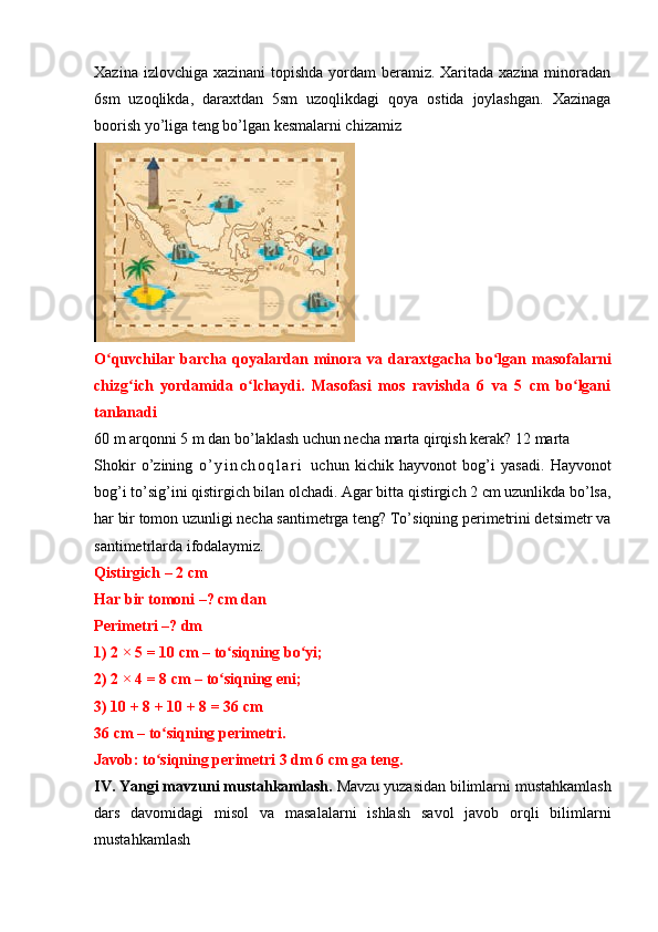 Xazina izlovchiga xazinani topishda yordam  beramiz. Xaritada xazina minoradan
6sm   uzoqlikda,   daraxtdan   5sm   uzoqlikdagi   qoya   ostida   joylashgan.   Xazinaga
boorish yo’liga teng bo’lgan kesmalarni chizamiz
O quvchilar  barcha   qoyalardan  minora   va   daraxtgacha   bo lgan  masofalarniʻ ʻ
chizg ich   yordamida   o lchaydi.   Masofasi   mos   ravishda   6   va   5   cm   bo lgani	
ʻ ʻ ʻ
tanlanadi
60 m arqonni 5 m dan bo’laklash uchun necha marta qirqish kerak? 12 marta 
Shokir   o’zining   o ’ y i n c h o q l a r i   uchun   kichik   hayvonot   bog’i   yasadi.   Hayvonot
bog’i to’sig’ini qistirgich bilan olchadi. Agar bitta qistirgich 2 cm uzunlikda bo’lsa,
har bir tomon uzunligi necha santimetrga teng? To’siqning perimetrini detsimetr va
santimetrlarda ifodalaymiz.
Qistirgich – 2 cm
Har bir tomoni –? cm dan
Perimetri –? dm
1) 2 × 5 = 10 cm – to siqning bo yi;	
ʻ ʻ
2) 2 × 4 = 8 cm – to siqning eni;
ʻ
3) 10 + 8 + 10 + 8 = 36 cm
36 cm – to siqning perimetri.	
ʻ
Javob: to siqning perimetri 3 dm 6 cm ga teng.
ʻ
IV. Yangi mavzuni mustahkamlash.   Mavzu yuzasidan bilimlarni mustahkamlash
dars   davomidagi   misol   va   masalalarni   ishlash   savol   javob   orqli   bilimlarni
mustahkamlash   