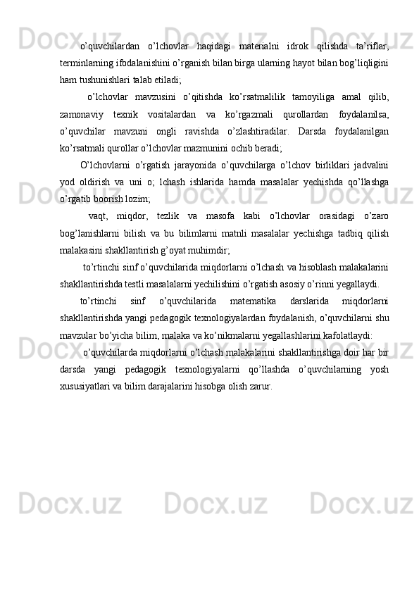 o’quvchilardan   o’lchovlar   haqidagi   materialni   idrok   qilishda   ta’riflar,
terminlarning ifodalanishini o’rganish bilan birga ularning hayot bilan bog’liqligini
ham tushunishlari talab etiladi;
  o’lchovlar   mavzusini   o’qitishda   ko’rsatmalilik   tamoyiliga   amal   qilib,
zamonaviy   texnik   vositalardan   va   ko’rgazmali   qurollardan   foydalanilsa,
o’quvchilar   mavzuni   ongli   ravishda   o’zlashtiradilar.   Darsda   foydalanilgan
ko’rsatmali qurollar o’lchovlar mazmunini ochib beradi;
O’lchovlarni   o’rgatish   jarayonida   o’quvchilarga   o’lchov   birliklari   jadvalini
yod   oldirish   va   uni   o;   lchash   ishlarida   hamda   masalalar   yechishda   qo’llashga
o’rgatib boorish lozim;
  vaqt,   miqdor,   tezlik   va   masofa   kabi   o’lchovlar   orasidagi   o’zaro
bog’lanishlarni   bilish   va   bu   bilimlarni   matnli   masalalar   yechishga   tadbiq   qilish
malakasini shakllantirish g’oyat muhimdir;
  to’rtinchi sinf o’quvchilarida miqdorlarni o’lchash va hisoblash malakalarini
shakllantirishda testli masalalarni yechilishini o’rgatish asosiy o’rinni yegallaydi.
to’rtinchi   sinf   o’quvchilarida   matematika   darslarida   miqdorlarni
shakllantirishda yangi pedagogik texnologiyalardan foydalanish, o’quvchilarni shu
mavzular bo’yicha bilim, malaka va ko’nikmalarni yegallashlarini kafolatlaydi: 
 o’quvchilarda miqdorlarni o’lchash malakalarini shakllantirishga doir har bir
darsda   yangi   pedagogik   texnologiyalarni   qo’llashda   o’quvchilarning   yosh
xususiyatlari va bilim darajalarini hisobga olish zarur. 
   