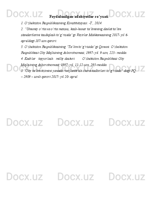 Foydalanilgan adabiyotlar ro’yxati
1. O’zbekiston   Respublikasining   Konstitutsiyasi.   -T.,   2014.
2. “Umumiy o’rta va o’rta maxsus, kasb-hunar ta’limining davlat ta’lim  
standartlarini   tasdiqlash   to’g’risida”gi   Vazirlar   Mahkamasining   2017-   yil   6-  
apreldagi   187-son   qarori.
3. O’zbekiston   Respublikasining   “Ta’lim   to’g’risida”gi   Qonuni.   O’zbekiston 
Respublikasi Oliy Majlisining Axborotnomasi, 1997- yil. 9-son, 225-   modda.
4. Kadrlar tayyorlash milliy dasturi. O’zbekiston Respublikasi Oliy  
Majlisining   Axborotnomasi,   1997-   yil.   11-12-son,   295-modda.
5.“Oliy ta’lim   tizimini   yanada   rivojlantirish chora-tadbirlari   to’g’risida”   dagi   PQ  
–   2909   –   sonli   qarori   2017-   yil   20-   aprel 