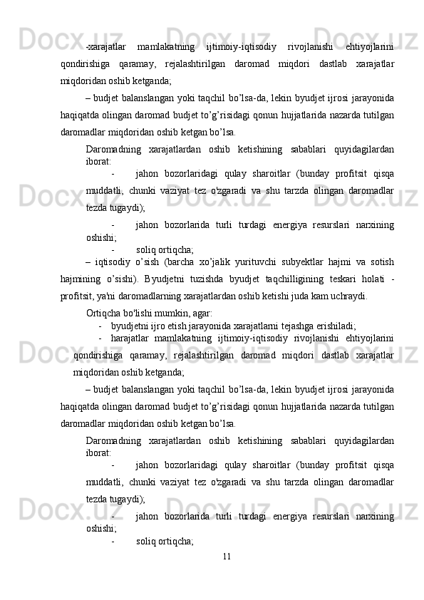 -xarajatlar   mamlakatning   ijtimoiy-iqtisodiy   rivojlanishi   ehtiyojlarini
qondirishiga   qaramay,   rejalashtirilgan   daromad   miqdori   dastlab   xarajatlar
miqdoridan oshib ketganda; 
– budjet balanslangan yoki taqchil bo’lsa-da, lekin byudjet ijrosi  jarayonida
haqiqatda olingan daromad budjet to’g’risidagi qonun hujjatlarida nazarda tutilgan
daromadlar miqdoridan oshib ketgan bo’lsa. 
Daromadning   xarajatlardan   oshib   ketishining   sabablari   quyidagilardan
iborat: 
- jahon   bozorlaridagi   qulay   sharoitlar   (bunday   profitsit   qisqa
muddatli,   chunki   vaziyat   tez   o'zgaradi   va   shu   tarzda   olingan   daromadlar
tezda tugaydi); 
- jahon   bozorlarida   turli   turdagi   energiya   resurslari   narxining
oshishi; 
- soliq ortiqcha; 
–   iqtisodiy   o’sish   (barcha   xo’jalik   yurituvchi   subyektlar   hajmi   va   sotish
hajmining   o’sishi).   Byudjetni   tuzishda   byudjet   taqchilligining   teskari   holati   -
profitsit, ya'ni daromadlarning xarajatlardan oshib ketishi juda kam uchraydi. 
Ortiqcha bo'lishi mumkin, agar: 
- byudjetni ijro etish jarayonida xarajatlarni tejashga erishiladi; 
- harajatlar   mamlakatning   ijtimoiy-iqtisodiy   rivojlanishi   ehtiyojlarini
qondirishiga   qaramay,   rejalashtirilgan   daromad   miqdori   dastlab   xarajatlar
miqdoridan oshib ketganda; 
– budjet balanslangan yoki taqchil bo’lsa-da, lekin byudjet ijrosi  jarayonida
haqiqatda olingan daromad budjet to’g’risidagi qonun hujjatlarida nazarda tutilgan
daromadlar miqdoridan oshib ketgan bo’lsa. 
Daromadning   xarajatlardan   oshib   ketishining   sabablari   quyidagilardan
iborat: 
- jahon   bozorlaridagi   qulay   sharoitlar   (bunday   profitsit   qisqa
muddatli,   chunki   vaziyat   tez   o'zgaradi   va   shu   tarzda   olingan   daromadlar
tezda tugaydi); 
- jahon   bozorlarida   turli   turdagi   energiya   resurslari   narxining
oshishi; 
- soliq ortiqcha; 
11  
  