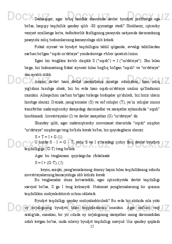 Darhaqiqat,   agar   to'liq   bandlik   sharoitida   davlat   byudjeti   profitsitga   ega
bo'lsa,   haqiqiy   taqchillik   qanday   qilib   -80   qiymatiga   etadi?   Shubhasiz,   iqtisodiy
vaziyat omillariga ko'ra, tadbirkorlik faolligining pasayishi natijasida daromadning
pasayishi soliq tushumlarining kamayishiga olib keladi. 
Fiskal   siyosat   va   byudjet   taqchilligini   tahlil   qilganda,   avvalgi   tahlillardan
ma'lum bo'lgan "oqish-in'ektsiya" yondashuviga e'tibor qaratish lozim. 
Ilgari   biz   tenglikni   ko'rib   chiqdik   S   ("oqish")   =   I   ("in'ektsiya").   Shu   bilan
birga, biz hukumatning fiskal siyosati bilan bog'liq bo'lgan "oqish" va "in'ektsiya"
dan ajratib oldik. 
Ammo   davlat   ham   davlat   xarajatlarini   amalga   oshirishini,   ham   soliq
yig'ishini   hisobga   olsak,   biz   bu   erda   ham   oqish-in'ektsiya   usulini   qo'llashimiz
mumkin. Allaqachon ma'lum bo'lgan turlarga boshqalar qo'shiladi, biz hozir ularni
hisobga olamiz. Demak, jamg’armalar (S) va sof soliqlar (T), ya’ni soliqlar minus
transfertlar makroiqtisodiy darajadagi daromadlar va xarajatlar aylanishida “oqish”
hisoblanadi. Investitsiyalar (I) va davlat xarajatlari (G) "in'ektsiya" dir. 
Shunday   qilib,   agar   makroiqtisodiy   muvozanat   sharoitida   "oqish"   miqdori
"in'ektsiya" miqdoriga teng bo'lishi kerak bo'lsa, biz quyidagilarni olamiz: 
S + T = I + G (1) 
U   holda   S   -   I   =   G   -   T,   ya'ni   S   va   I   o'rtasidagi   ijobiy   farq   davlat   byudjeti
taqchilligiga (G-T) teng bo'ladi. 
Agar   bu   tenglamani   quyidagicha   ifodalasak
S = I + (G-T), (2) 
keyin, aniqki, jamg'armalarning doimiy hajmi bilan taqchillikning oshishi 
investitsiyalarning kamayishiga olib kelishi kerak. 
Bu   tenglamalar   shuni   ko'rsatadiki,   agar   iqtisodiyotda   davlat   taqchilligi
mavjud   bo'lsa,   S   ga   I   teng   kelmaydi.   Hukumat   jamg'armalarning   bir   qismini
taqchillikni moliyalashtirish uchun ishlatadi. 
Byudjet taqchilligi qanday moliyalashtiriladi? Bu erda biz alohida oila yoki
uy   xo'jaligining   byudjeti   bilan   taqqoslashimiz   mumkin.   Agar   ma'lum   vaqt
oralig'ida,   masalan,   bir   yil   ichida   uy   xo'jaligining   xarajatlari   uning   daromadidan
oshib   ketgan  bo'lsa,   unda  oilaviy   byudjet   taqchilligi   mavjud.  Uni   qanday   qoplash
15