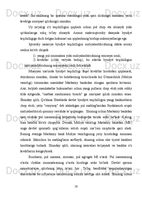 kerak?   Siz   mulkning   bir   qismini   sotishingiz   yoki   qarz   olishingiz   mumkin,   ya'ni
kreditga murojaat qilishingiz mumkin. 
Uy   xo'jaligi   o'z   taqchilligini   qoplash   uchun   pul   chop   eta   olmaydi   yoki
qo'shnilariga   soliq   to'lay   olmaydi.   Ammo   makroiqtisodiy   darajada   byudjet
taqchilligiga duch kelgan hukumat uni qoplashning boshqa imkoniyatlariga ega. 
Iqtisodiy   nazariya   byudjet   taqchilligini   moliyalashtirishning   ikkita   asosiy
usulini ko'rib chiqadi: 
1) yangi pul muomalasi yoki moliyalashtirishning emissiya usuli; 
2) kreditlar   (ichki   va/yoki   tashqi),   bu   odatda   byudjet   taqchilligini
moliyalashtirishning emissiyasiz usuli deb ataladi. 
Muayyan   ma'noda   byudjet   taqchilligi   faqat   kreditlar   hisobidan   qoplanadi,
deyishimiz mumkin, chunki  bu holatlarning birinchisida  biz G'aznachilik  (Moliya
vazirligi)   tomonidan   mamlakat   Markaziy   bankidan   olingan   qarzlarni   ko'ramiz.
Axir, ko'plab mamlakatlar hukumatlari uchun yangi pullarni chop etish yoki oddiy
tilda   aytganda,   "matbaa   mashinasini   bosish"   ga   murojaat   qilish   mumkin   emas.
Shunday qilib, Qo'shma Shtatlarda davlat byudjeti taqchilligini yangi banknotlarni
chop   etish,   ya'ni   "senyoraj"   deb   ataladigan   pul   mablag'laridan   foydalanish   orqali
moliyalashtirish qonuniy ravishda ta’qiqlangan . Shuning uchun Markaziy bankdan
qarz   olishda   pul   massasining   ko'payishi   boshqacha   tarzda   sodir   bo'ladi.   Keling,
buni   batafsil   ko'rib   chiqaylik.   Demak,   Moliya   vazirligi   Markaziy   bankdan   (MB)
unga   davlat   qimmatli   qog’ozlarini   sotish   orqali   ma’lum   miqdorda   qarz   oladi.
Buning   evaziga   Markaziy   bank   Moliya   vazirligining   joriy   hisobidagi   summani
oshiradi.   Ikkinchisi   bu   mablag'larni   sarflaydi,   shuning   uchun   ular   tijorat   banklari
hisoblariga   tushadi.   Shunday   qilib,   ularning   zaxiralari   ko'payadi   va   banklar   o'z
kreditlarini kengaytiradi. 
Binobarin,   pul   massasi,   xususan,   pul   agregati   Ml   o'sadi.   Pul   massasining
o'sishi   cheklar   muomalasining   o'sishi   hisobiga   sodir   bo'ladi.   Davlat   qarzini
monetizatsiya   qilishning   aniq   ta'siri   bor.   To'liq   bandlikka   yaqinlashayotgan
sharoitlarda bu inflyatsiya narxlarining oshishi xavfiga olib keladi. Shuning uchun
16