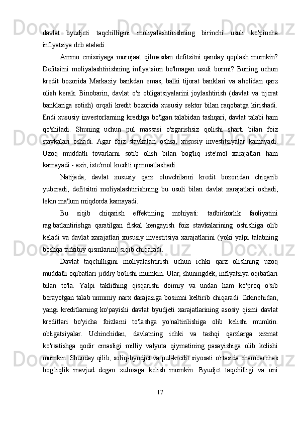 davlat   byudjeti   taqchilligini   moliyalashtirishning   birinchi   usuli   ko'pincha
inflyatsiya deb ataladi. 
Ammo   emissiyaga   murojaat   qilmasdan   defitsitni   qanday   qoplash   mumkin?
Defitsitni   moliyalashtirishning   inflyatsion   bo'lmagan   usuli   bormi?   Buning   uchun
kredit   bozorida   Markaziy   bankdan   emas,   balki   tijorat   banklari   va   aholidan   qarz
olish   kerak.   Binobarin,   davlat   o'z   obligatsiyalarini   joylashtirish   (davlat   va   tijorat
banklariga  sotish)   orqali   kredit   bozorida   xususiy   sektor   bilan  raqobatga   kirishadi.
Endi xususiy investorlarning kreditga bo'lgan talabidan tashqari, davlat talabi ham
qo'shiladi.   Shuning   uchun   pul   massasi   o'zgarishsiz   qolishi   sharti   bilan   foiz
stavkalari   oshadi.   Agar   foiz   stavkalari   oshsa,   xususiy   investitsiyalar   kamayadi.
Uzoq   muddatli   tovarlarni   sotib   olish   bilan   bog'liq   iste'mol   xarajatlari   ham
kamayadi - axir, iste'mol krediti qimmatlashadi. 
Natijada,   davlat   xususiy   qarz   oluvchilarni   kredit   bozoridan   chiqarib
yuboradi,   defitsitni   moliyalashtirishning   bu   usuli   bilan   davlat   xarajatlari   oshadi,
lekin ma'lum miqdorda kamayadi. 
Bu   siqib   chiqarish   effektining   mohiyati:   tadbirkorlik   faoliyatini
rag'batlantirishga   qaratilgan   fiskal   kengayish   foiz   stavkalarining   oshishiga   olib
keladi   va   davlat   xarajatlari   xususiy   investitsiya   xarajatlarini   (yoki   yalpi   talabning
boshqa tarkibiy qismlarini) siqib chiqaradi. 
Davlat   taqchilligini   moliyalashtirish   uchun   ichki   qarz   olishning   uzoq
muddatli oqibatlari jiddiy bo'lishi mumkin. Ular, shuningdek, inflyatsiya oqibatlari
bilan   to'la.   Yalpi   taklifning   qisqarishi   doimiy   va   undan   ham   ko'proq   o'sib
borayotgan  talab umumiy narx darajasiga  bosimni  keltirib chiqaradi. Ikkinchidan,
yangi   kreditlarning   ko'payishi   davlat   byudjeti   xarajatlarining   asosiy   qismi   davlat
kreditlari   bo'yicha   foizlarni   to'lashga   yo'naltirilishiga   olib   kelishi   mumkin.
obligatsiyalar.   Uchinchidan,   davlatning   ichki   va   tashqi   qarzlarga   xizmat
ko'rsatishga   qodir   emasligi   milliy   valyuta   qiymatining   pasayishiga   olib   kelishi
mumkin. Shunday qilib, soliq-byudjet va pul-kredit siyosati o'rtasida chambarchas
bog'liqlik   mavjud   degan   xulosaga   kelish   mumkin.   Byudjet   taqchilligi   va   uni
17