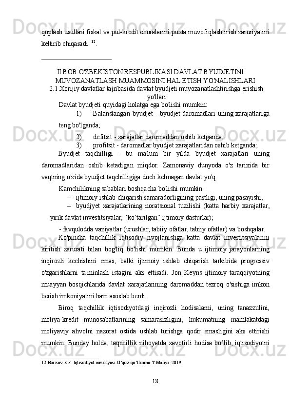 qoplash usullari fiskal va pul-kredit choralarini puxta muvofiqlashtirish zaruriyatini
keltirib chiqaradi   12
.   
   
 
II BOB O'ZBEKISTON RESPUBLIKASI DAVLAT BYUDJETINI 
MUVOZANATLASH MUAMMOSINI HAL ETISH YO'NALISHLARI 
2.1 Xorijiy davlatlar tajribasida davlat byudjeti muvozanatlashtirishga erishish
yo'llari 
Davlat byudjeti quyidagi holatga ega bo'lishi mumkin: 
1) Balanslangan byudjet - byudjet daromadlari uning xarajatlariga
teng bo'lganda; 
2) defitsit - xarajatlar daromaddan oshib ketganda; 
3) profitsit - daromadlar byudjet xarajatlaridan oshib ketganda; 
Byudjet   taqchilligi   -   bu   ma'lum   bir   yilda   byudjet   xarajatlari   uning
daromadlaridan   oshib   ketadigan   miqdor.   Zamonaviy   dunyoda   o'z   tarixida   bir
vaqtning o'zida byudjet taqchilligiga duch kelmagan davlat yo'q. 
Kamchilikning sabablari boshqacha bo'lishi mumkin: 
– ijtimoiy ishlab chiqarish samaradorligining pastligi, uning pasayishi; 
– byudjyet   xarajatlarining   noratsional   tuzilishi   (katta   harbiy   xarajatlar,
yirik davlat investitsiyalar, “ko’tarilgan” ijtimoiy dasturlar); 
- favqulodda vaziyatlar (urushlar, tabiiy ofatlar, tabiiy ofatlar) va boshqalar. 
Ko'pincha   taqchillik   iqtisodiy   rivojlanishga   katta   davlat   investitsiyalarini
kiritish   zarurati   bilan   bog'liq   bo'lishi   mumkin.   Bunda   u   ijtimoiy   jarayonlarning
inqirozli   kechishini   emas,   balki   ijtimoiy   ishlab   chiqarish   tarkibida   progressiv
o'zgarishlarni   ta'minlash   istagini   aks   ettiradi.   Jon   Keyns   ijtimoiy   taraqqiyotning
muayyan   bosqichlarida   davlat   xarajatlarining   daromaddan   tezroq   o'sishiga   imkon
berish imkoniyatini ham asoslab berdi. 
Biroq   taqchillik   iqtisodiyotdagi   inqirozli   hodisalarni,   uning   tanazzulini,
moliya-kredit   munosabatlarining   samarasizligini,   hukumatning   mamlakatdagi
moliyaviy   ahvolni   nazorat   ostida   ushlab   turishga   qodir   emasligini   aks   ettirishi
mumkin.   Bunday   holda,   taqchillik   nihoyatda   xavotirli   hodisa   bo’lib,   iqtisodiyotni
12  Borisov E.F..Iqtisodiyot nazariyasi.O’quv qo’llanma.T:Moliya-2019. 
 
 
18  
  