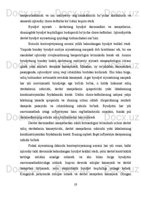 barqarorlashtirish   va   uni   moliyaviy   sog’lomlashtirish   bo’yicha   shoshilinch   va
samarali iqtisodiy chora-tadbirlar ko’rishni taqozo etadi. 
Byudjet   siyosati   -   davlatning   byudjet   daromadlari   va   xarajatlarini,
shuningdek byudjet taqchilligini boshqarish bo'yicha chora-tadbirlari. Iqtisodiyotda
davlat byudjet siyosatining quyidagi tushunchalari ma’lum. 
Birinchi   kontseptsiyaning   asosini   yillik   balanslangan   byudjet   tashkil   etadi.
Yaqinda   bunday   byudjet   moliya   siyosatining   maqsadi   deb   hisoblanar   edi,   bu   esa
mamlakat   iqtisodiy   rivojlanishining   barqarorligini   ta'minlashi   kerak   edi.   Ammo
byudjetning   bunday   holati   davlatning   moliyaviy   siyosati   samaradorligini   istisno
qiladi   yoki   sezilarli   darajada   kamaytiradi.   Masalan,   uy   xo'jaliklari   daromadlari
pasayganda,   iqtisodiyot   uzoq   vaqt   ishsizlikni   boshdan   kechiradi.   Shu   bilan   birga,
soliq tushumlari avtomatik ravishda kamayadi. Agar byudjet siyosatining maqsadi
har   yili   muvozanatli   byudjetga   ega   bo'lish   bo'lsa,   u   holda   hukumat   soliq
stavkalarini   oshirishi,   davlat   xarajatlarini   qisqartirishi   yoki   ikkalasining
kombinatsiyasidan   foydalanishi   kerak.   Ushbu   chora-tadbirlarning   natijasi   yalpi
talabning   yanada   qisqarishi   va   shuning   uchun   ishlab   chiqarishning   sezilarli
darajada   pasayishi   va   ishsizlikning   oshishi   bo'ladi.   Byudjetni   har   yili
muvozanatlash   istagi   inflyatsiyani   ham   rag'batlantirishi   mumkin,   bunda   pul
daromadlarining oshishi soliq tushumlarini ham oshiradi.  
Davlat daromadlari xarajatlardan oshib ketmasligini ta'minlash uchun davlat
soliq   stavkalarini   kamaytirishi,   davlat   xarajatlarini   oshirishi   yoki   ikkalasining
kombinatsiyasidan foydalanishi kerak. Buning oqibati faqat inflyatsiya darajasining
oshishi bo'ladi. 
Fiskal   siyosatning   ikkinchi   kontseptsiyasining   asosini   har   yili   emas,   balki
iqtisodiy tsikl davomida balanslangan byudjet tashkil etadi, ya'ni davlat kontrtsiklik
tartibga   solishni   amalga   oshiradi   va   shu   bilan   birga   byudjetni
muvozanatlashtirishga   intiladi.   Inqiroz   davrida   soliqlar   kamayadi   va   davlat
xarajatlari   ko'payadi,   ya'ni   vaqtinchalik   byudjet   taqchilligi   yuzaga   keladi.
Kengayish   jarayonida   soliqlar   oshadi   va   davlat   xarajatlari   kamayadi.   Olingan
19  
  