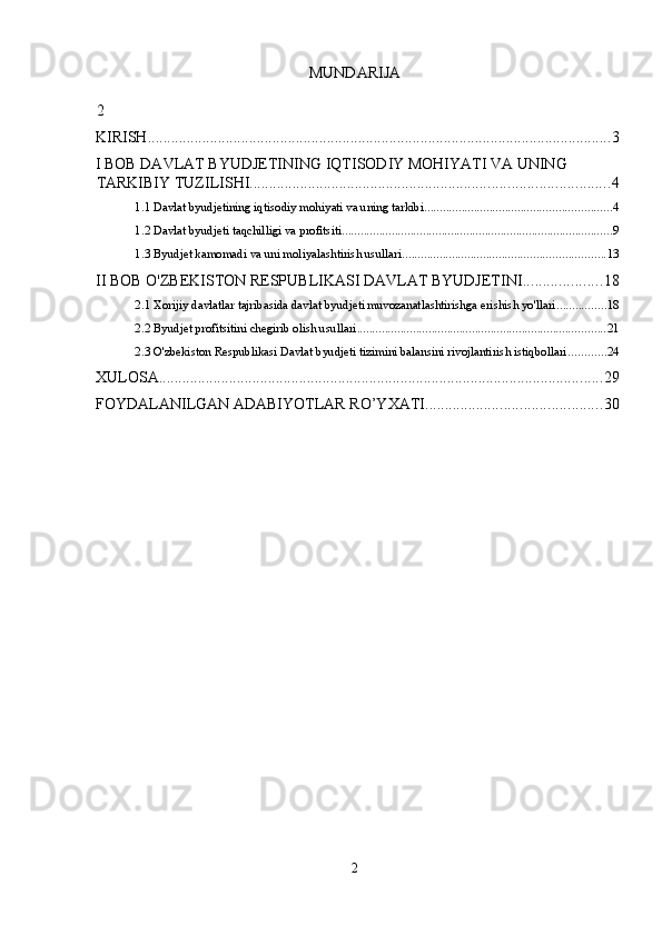 MUNDARIJA 
 
2
KIRISH ....................................................................................................................... 3
I BOB DAVLAT BYUDJETINING IQTISODIY MOHIYATI VA UNING 
TARKIBIY TUZILISHI ............................................................................................ 4
1.1 Davlat byudjetining iqtisodiy mohiyati va uning tarkibi ............................................................ 4
1.2 Davlat byudjeti taqchilligi va profitsiti ....................................................................................... 9
1.3 Byudjet kamomadi va uni moliyalashtirish usullari ................................................................. 13
II BOB O'ZBEKISTON RESPUBLIKASI DAVLAT BYUDJETINI .................... 18
2.1 Xorijiy davlatlar tajribasida davlat byudjeti muvozanatlashtirishga erishish yo'llari ................ 18
2.2 Byudjet profitsitini chegirib olish usullari ................................................................................ 21
2.3 O'zbekiston Respublikasi Davlat byudjeti tizimini balansini rivojlantirish istiqbollari ............ 24
XULOSA .................................................................................................................. 29
FOYDALANILGAN ADABIYOTLAR RO’YXATI ............................................. 30
 
2  
  