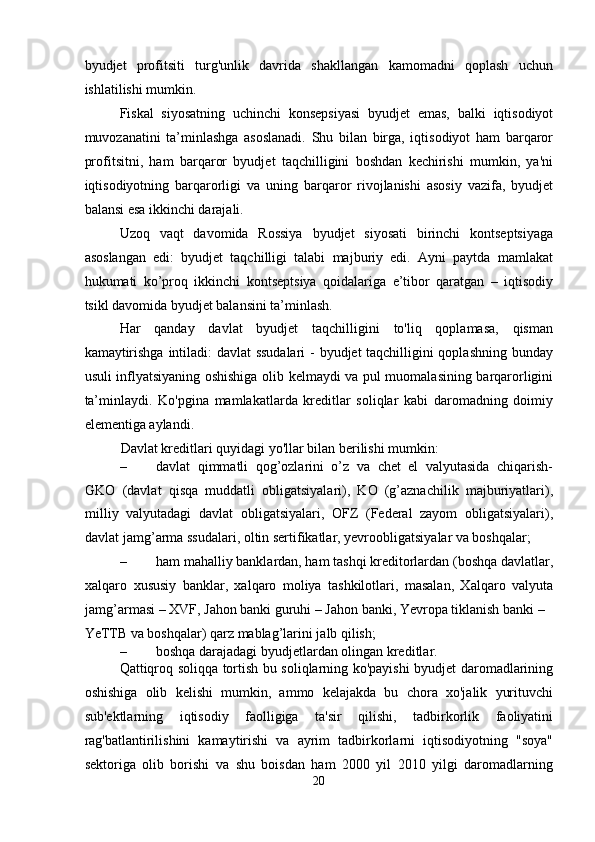 byudjet   profitsiti   turg'unlik   davrida   shakllangan   kamomadni   qoplash   uchun
ishlatilishi mumkin. 
Fiskal   siyosatning   uchinchi   konsepsiyasi   byudjet   emas,   balki   iqtisodiyot
muvozanatini   ta’minlashga   asoslanadi.   Shu   bilan   birga,   iqtisodiyot   ham   barqaror
profitsitni,   ham   barqaror   byudjet   taqchilligini   boshdan   kechirishi   mumkin,   ya'ni
iqtisodiyotning   barqarorligi   va   uning   barqaror   rivojlanishi   asosiy   vazifa,   byudjet
balansi esa ikkinchi darajali. 
Uzoq   vaqt   davomida   Rossiya   byudjet   siyosati   birinchi   kontseptsiyaga
asoslangan   edi:   byudjet   taqchilligi   talabi   majburiy   edi.   Ayni   paytda   mamlakat
hukumati   ko’proq   ikkinchi   kontseptsiya   qoidalariga   e’tibor   qaratgan   –   iqtisodiy
tsikl davomida byudjet balansini ta’minlash. 
Har   qanday   davlat   byudjet   taqchilligini   to'liq   qoplamasa,   qisman
kamaytirishga intiladi: davlat ssudalari  - byudjet taqchilligini qoplashning bunday
usuli inflyatsiyaning oshishiga olib kelmaydi va pul muomalasining barqarorligini
ta’minlaydi.   Ko'pgina   mamlakatlarda   kreditlar   soliqlar   kabi   daromadning   doimiy
elementiga aylandi. 
Davlat kreditlari quyidagi yo'llar bilan berilishi mumkin: 
– davlat   qimmatli   qog’ozlarini   o’z   va   chet   el   valyutasida   chiqarish-
GKO   (davlat   qisqa   muddatli   obligatsiyalari),   KO   (g’aznachilik   majburiyatlari),
milliy   valyutadagi   davlat   obligatsiyalari,   OFZ   (Federal   zayom   obligatsiyalari),
davlat jamg’arma ssudalari, oltin sertifikatlar, yevroobligatsiyalar va boshqalar; 
– ham mahalliy banklardan, ham tashqi kreditorlardan (boshqa davlatlar,
xalqaro   xususiy   banklar,   xalqaro   moliya   tashkilotlari,   masalan,   Xalqaro   valyuta
jamg’armasi – XVF, Jahon banki guruhi – Jahon banki, Yevropa tiklanish banki – 
YeTTB va boshqalar) qarz mablag’larini jalb qilish; 
– boshqa darajadagi byudjetlardan olingan kreditlar. 
Qattiqroq soliqqa tortish bu soliqlarning ko'payishi byudjet daromadlarining
oshishiga   olib   kelishi   mumkin,   ammo   kelajakda   bu   chora   xo'jalik   yurituvchi
sub'ektlarning   iqtisodiy   faolligiga   ta'sir   qilishi,   tadbirkorlik   faoliyatini
rag'batlantirilishini   kamaytirishi   va   ayrim   tadbirkorlarni   iqtisodiyotning   "soya"
sektoriga   olib   borishi   va   shu   boisdan   ham   2000   yil   2010   yilgi   daromadlarning
20  
  